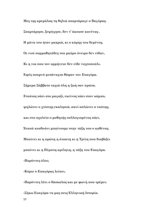 57
Μες της κρεμάλας τη θηλιά σπαρτάραγε ο Βαγόρας.
Σπαρτάρησε, ξεψύχησε, δεν τ’ άκουσε κανένας .
Η μάνα του ήταν μακριά, κι ο κύρης του δεμένος,
Οι νιοί συμμαθητάδες του μαύρο όνειρο δεν είδαν,
Κι η νια που τον ορμήνευε δεν είδε νυχτοπούλι.
Εψές πουρνό μεσάνυχτα θάψαν τον Ευαγόρα.
Σήμερα Σάββατο ταχιά όλη η ζωή σαν πρώτα.
Ετούτος πάει στο μαγαζί, εκείνος πάει στον κάμπο,
ψηλώνει ο χτίστης εκκλησιά, πανί απλώνει ο ναύτης,
και στο σχολείο ο μαθητής συλλογισμένος πάει.
Χτυπά κουδούνι μπαίνουμε στην τάξη του ο καθένας.
Μπαίνει κι η πρώτη η άτακτη κι η Τρίτη που διαβάζει
μπαίνει κι η Πέμπτη αμίλητη, η τάξη του Ευαγόρα.
-Παρόντες όλοι;
-Κύριε ο Ευαγόρας λείπει.
-Παρόντες λέει ο δάσκαλος και με φωνή που τρέμει:
-Σήκω Ευαγόρα να μας πεις Ελληνική Ιστορία.
 