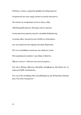 58
Ο δίπλα, ο πίσω, ο μπροστά, βουβοί και δακρυσμένοι
Αναρωτιούνται στην αρχή, ώσπου η σιωπή τους κάνει,
Να πέσουν μ’ αναφιλητά αυτοί κι όλη η τάξη.
-Παλληκαρίδη Άριστα, Ευαγόρα πάντα πρώτος
στους πρώτους πρώτος, άγγελε, πατρίδας δοξασμένης,
συ μέχρι χθες, της μάνας σου ελπίδα κι αποκούμπι,
και του σχολειού σου σήμερα Δευτέρα Παρουσία.
Τα’ πε κι απλώθηκε σιωπή πα στα κλαμένα νιάτα,
Που μπρούμυτα γεμίζανε της τάξης τα θρανία,
Έξω απ’ εκείνο τ’ αδειανό παντοτινά γεμάτο….
Για σένα, Κύπρο αθάνατη, Πατρίδα σκλαβωμένη, Θα δώσω απ’ το
αίμα μου Κάθε σταλαματιά…
Για να σε δω ελεύθερη, Και χιλιοδοξασμένη, Δε θα διστάσω, Κύπρο
μου, Nα πέσω στη φωτιά» –
 