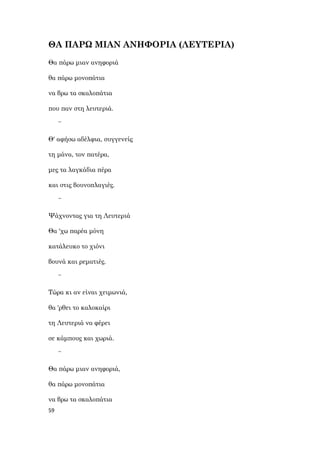 59
ΘΑ ΠΑΡΩ ΜΙΑΝ ΑΝΗΦΟΡΙΑ (ΛΕΥΤΕΡΙΑ)
Θα πάρω μιαν ανηφοριά
θα πάρω μονοπάτια
να βρω τα σκαλοπάτια
που παν στη λευτεριά.
~
Θ' αφήσω αδέλφια, συγγενείς
τη μάνα, τον πατέρα,
μες τα λαγκάδια πέρα
και στις βουνοπλαγιές.
~
Ψάχνοντας για τη Λευτεριά
Θα 'χω παρέα μόνη
κατάλευκο το χιόνι
βουνά και ρεματιές.
~
Τώρα κι αν είναι χειμωνιά,
θα 'ρθει το καλοκαίρι
τη Λευτεριά να φέρει
σε κάμπους και χωριά.
~
Θα πάρω μιαν ανηφοριά,
θα πάρω μονοπάτια
να βρω τα σκαλοπάτια
 