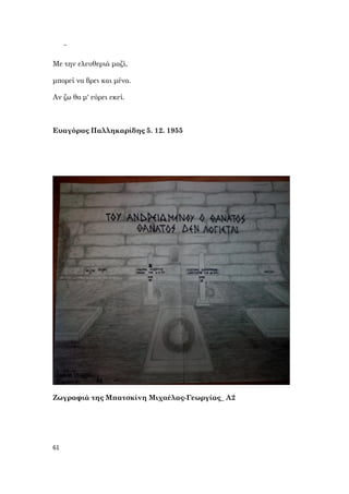 61
~
Με την ελευθεριά μαζί,
μπορεί να βρει και μένα.
Αν ζω θα μ' εύρει εκεί.
Ευαγόρας Παλληκαρίδης 5. 12. 1955
Ζωγραφιά της Μπατσκίνη Μιχαέλας-Γεωργίας_ Α2
 