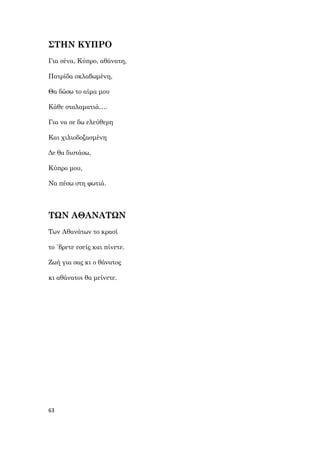 63
ΣΤΗΝ ΚΥΠΡΟ
Για σένα, Κύπρο, αθάνατη,
Πατρίδα σκλαβωμένη,
Θα δώσω το αίμα μου
Κάθε σταλαματιά….
Για να σε δω ελεύθερη
Και χιλιοδοξασμένη
Δε θα διστάσω,
Κύπρο μου,
Να πέσω στη φωτιά.
ΤΩΝ ΑΘΑΝΑΤΩΝ
Των Αθανάτων το κρασί
το ΄βρετε εσείς και πίνετε.
Ζωή για σας κι ο θάνατος
κι αθάνατοι θα μείνετε.
 