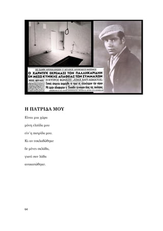 64
Η ΠΑΤΡΙΔΑ ΜΟΥ
Είναι μια χώρα
μόνη ελπίδα μου
είν΄η πατρίδα μου.
Κι αν εσκλαβώθηκε
δε μένει σκλάβα,
γιατί σαν λάβα
ανακατώθηκε.
 