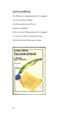 65
ΣΑΝ ΕΛΛΗΝΑΣ
Του Έλληνος ο τράχηλος ζυγόν δεν υποφέρει.
Για να τον σπάσει πολεμά,
σε πόλεις, κάμπους και βουνά,
χειμώνα, καλοκαίρι.
Έτσι κι εγώ σαν Έλληνας ζυγόν δεν υποφέρω
γι΄ αυτό με τ΄ άλλα τα παιδιά ξεκίνησα,
τη λευτεριά στην Κύπρο μας να φέρω.
 