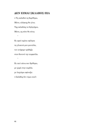 66
ΔΕΝ ΕΙΜΑΙ ΣΚΛΑΒΟΣ ΠΙΑ
«-Τη σκλαβιά τη βαρέθηκα,
Μάνα, κλέφτης θα γίνω.
Της σκλαβιάς το δηλητήριο,
Μάνα, ως πότε θα πίνω;
~
Κι αφού πρώτα εφίλησα
τη γλυκειά μου μανούλα,
τον ανήφορο τράβηξα
στου βουνού την κορφούλα.
~
Κι εκεί πάνω σαν βρέθηκα,
με χαρά στην καρδιά,
με λαχτάρα εφώναξα:
«-Σκλάβος δεν είμαι πια!»
 