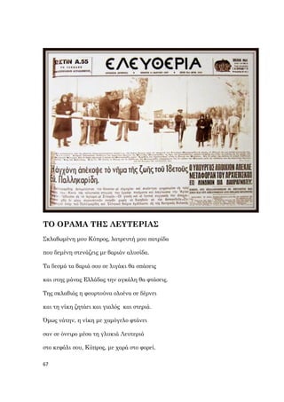 67
ΤΟ ΟΡΑΜΑ ΤΗΣ ΛΕΥΤΕΡΙΑΣ
Σκλαβωμένη μου Κύπρος, λατρευτή μου πατρίδα
που δεμένη στενάζεις με βαριάν αλυσίδα.
Τα δεσμά τα βαριά σου σε λιγάκι θα σπάσεις
και στης μάνας Ελλάδας την αγκάλη θα φτάσεις.
Της σκλαβιάς η φουρτούνα ολοένα σε δέρνει
και τη νίκη ζητάει και γιαλός και στεριά.
Όμως νάτην, η νίκη με χαμόγελο φτάνει
σαν σε όνειρο μέσα τη γλυκιά Λευτεριά
στο κεφάλι σου, Κύπρος, με χαρά στο φορεί.
 