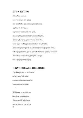 68
ΣΤΗΝ ΚΥΠΡΟ
Μόνο λίγο ακόμα
και στο μαύρο σου χώμα
που η σκλαβιά και ο πόνος τώρα τρυπά,
η γλυκειά Λευτεριά
καρτερούν τα παιδιά σου ξανά,
πως με φλόγα και πάλι κοντά σου θαρθεί.
Κύπρος, Κύπρος, γλυκειά μας Πατρίδα,
κάνε τώρα να λάμψει του σπαθιού σ’ η λεπίδα.
Από σε καρτερούμε τη σκλαβιά για να διώξεις από σένα,
ω Κύπρος γλυκειά, με τη μάνα Ελλάδα να βρεθείς αγκαλιά.
Μόνο λίγο ακόμα ένας ήλιος θα λάμψει
πιο λαμπρός και για μας.
Η ΚΥΠΡΟΣ ΔΕΝ ΠΕΘΑΙΝΕΙ
Την Κύπρο μας κι αν δέσανε
οι Άγγλοι μ’ αλυσίδα,
έχει για πάντα την καρδιά
πίστη σε μια πατρίδα.
~
Η Κύπρος κι αν ελύγισε
δεν είναι σκλαβωμένη
Ελληνοπούλ’ αδούλωτη
πάντα η ψυχή της μένει
 