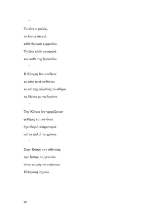 69
~
Το λέει ο γιαλός,
το λέει η στεριά,
κάθε βουνού κορφούλα.
Το λέει κάθε ανηφοριά
και κάθε της βρυσούλα.
~
Η Κύπρος δεν απέθανε
κι ούτε ποτέ πεθαίνει
κι απ’ της σκλαβιάς τα σίδερα
τη βλέπω γω να βγαίνει
~
Την Κύπρο δεν τρομάζουνε
φοβέρες και κανόνια
έχει βαριά κληρονομιά
απ’ τα παλιά τα χρόνια.
~
Στην Κύπρο την αθάνατη,
την Κύπρο τη γενναία
είναι καιρός να στήσουμε
Ελληνική σημαία.
 