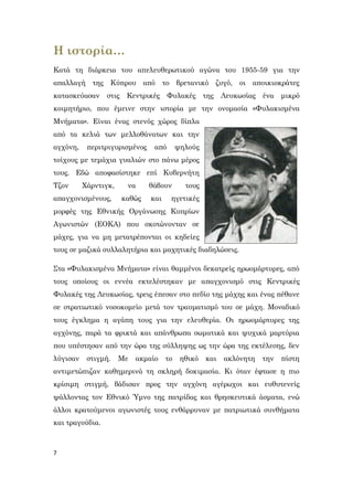 7
Η ιστορία…
Κατά τη διάρκεια του απελευθερωτικού αγώνα του 1955-59 για την
απαλλαγή της Κύπρου από το βρετανικό ζυγό, οι αποικιοκράτες
κατασκεύασαν στις Κεντρικές Φυλακές της Λευκωσίας ένα μικρό
κοιμητήριο, που έμεινε στην ιστορία με την ονομασία «Φυλακισμένα
Μνήματα». Είναι ένας στενός χώρος δίπλα
από τα κελιά των μελλοθάνατων και την
αγχόνη, περιτριγυρισμένος από ψηλούς
τοίχους με τεμάχια γυαλιών στο πάνω μέρος
τους. Εδώ αποφασίστηκε επί Κυβερνήτη
Τζον Χάρντιγκ, να θάβουν τους
απαγχονισμένους, καθώς και ηγετικές
μορφές της Εθνικής Οργάνωσης Κυπρίων
Αγωνιστών (ΕΟΚΑ) που σκοτώνονταν σε
μάχες, για να μη μετατρέπονται οι κηδείες
τους σε μαζικά συλλαλητήρια και μαχητικές διαδηλώσεις.
Στα «Φυλακισμένα Μνήματα» είναι θαμμένοι δεκατρείς ηρωομάρτυρες, από
τους οποίους οι εννέα εκτελέστηκαν με απαγχονισμό στις Κεντρικές
Φυλακές της Λευκωσίας, τρεις έπεσαν στο πεδίο της μάχης και ένας πέθανε
σε στρατιωτικό νοσοκομείο μετά τον τραυματισμό του σε μάχη. Μοναδικό
τους έγκλημα η αγάπη τους για την ελευθερία. Οι ηρωομάρτυρες της
αγχόνης, παρά τα φρικτά και απάνθρωπα σωματικά και ψυχικά μαρτύρια
που υπέστησαν από την ώρα της σύλληψης ως την ώρα της εκτέλεσης, δεν
λύγισαν στιγμή. Με ακμαίο το ηθικό και ακλόνητη την πίστη
αντιμετώπιζαν καθημερινά τη σκληρή δοκιμασία. Κι όταν έφτασε η πιο
κρίσιμη στιγμή, βάδισαν προς την αγχόνη αγέρωχοι και ευθυτενείς
ψάλλοντας τον Εθνικό Ύμνο της πατρίδας και θρησκευτικά άσματα, ενώ
άλλοι κρατούμενοι αγωνιστές τους ενθάρρυναν με πατριωτικά συνθήματα
και τραγούδια.
 