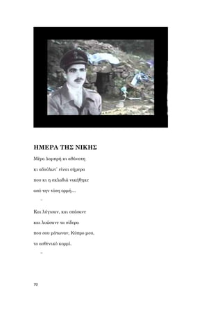 70
ΗΜΕΡΑ ΤΗΣ ΝΙΚΗΣ
Μέρα λαμπρή κι αθάνατη
κι αδούλωτ΄ είναι σήμερα
που κι η σκλαβιά νικήθηκε
από την τόση ορμή…
~
Και λύγισαν, και σπάσανε
και λυώσανε τα σίδερα
που σου μάτωναν, Κύπρο μου,
το ασθενικό κορμί.
~
 