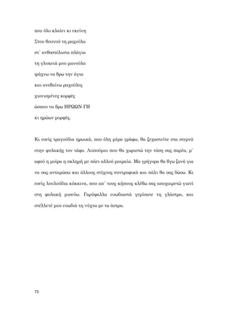 73
που όλο κλαίει κι εκείνη
Στου βουνού τη ραχούλα
στ΄ ανθοστόλιστα πλάγια
τη γλυκειά μου μανούλα
ψάχνω να βρω την άγια
και ανεβαίνω ραχούλες
χιονισμένες κορφές
ώσπου να βρω ΗΡΩΩΝ ΓΗ
κι ηρώων μορφές.
Κι εσείς τραγούδια ηρωικά, που όλη μέρα γράφω, θα ξεχαστείτε στα στερνά
στην φυλακής τον τάφο. Λυπούμαι που θα χωριστώ την τόση σας παρέα, μ΄
αφού η μοίρα η σκληρή με πάει αλλού μοιραία. Μα γρήγορα θα βγω ξανά για
να σας ανταμώσω και άλλους στίχους συντροφικά και πάλι θα σας δώσω. Κι
εσείς λουλούδια κόκκινα, που απ΄ τους κήπους κλέβω σας αποχαιρετώ γιατί
στη φυλακή μισεύω. Γαρύφαλλα ευωδιαστά γεμίσατε τη γλάστρα, και
στέλλετέ μου ευωδιά τη νύχτα με τα άστρα.
 