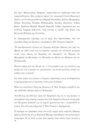 76
Στo έργο “Φυλακισμένα Μνήματα” παρουσιάζονται συμβολικά πίσω από
συρματοπλέγματα δέκα μνήματα ηρώων του κυπριακού Απελευθερωτικού
Αγώνα ―εννέα απαγχονισθέντων (Μιχαήλ Κουτσόφτα, Στέλιου Μαυρομάτη,
Ανδρέα Παναγίδη, Ευαγόρα Παλληκαρίδη, Ιάκωβου Πατάτσου, Ανδρέα
Ζάκου, Χαρίλαου Μιχαήλ, Μιχαήλ Καραολή, Ανδρέα Δημητρίου) και του
πεσόντος Γρηγόρη Αυξεντίου, τους οποίους οι Άγγλοι είχα θάψει στις
Κεντρικές Φυλακές της Λευκωσίας.
Σε πληροφοριακό σημείωμα για το έργο, που δημοσιεύθηκε τότε στο
περιοδικό Τάιμς οφ Σάιπρους, ο ζωγράφος Γ. Πολ. Γεωργίου εξηγούσε :
“Το απανθρακωμένο λείψανο του Γρηγόρη Αυξεντίου θάφτηκε στις εφτά του
Μάρτη του 1957, πίσω από τα σιδερένια κάγκελα των κεντρικών φυλακών
κοντά στους τάφους του Καραολή, του Δημητρίου, του Μιχαήλ, του
Μαυρομάτη, του Κουτσόφτα, του Παναγίδη, του Ζάκου, του Πατάτσου και του
Παλληκαρίδη.
Σαράντα μέρες μετά τον θάνατό του, σ’ ένα μνημόσυνο για την ανάπαυση της
ψυχής του, ενώ η μητέρα του μοιρολογούσε, ένα λευκό περιστέρι πέταξε και
κάθησε στην εκκλησιά”.
Στο κάτω μέρος του πίνακα ο Γεωργίου παρουσιάζει τρεις πενθοφορούσες
κυπρίες μητέρες και το περιστέρι επάνω στην εκκλησία.
Μέσω του περιοδικού Τάιμς οφ Σάιπρους ο Γ. Πολ. Γεωργίου απηύθυνε και
την ακόλουθη έκκληση προς τον Κυβερνήτη :
“Ευσεβάστως απευθύνομαι προς την Εξοχότητά σας για να σας ζητήσω να
λευτερώσετε τους νεαρούς νεκρούς που είναι θαμμένοι πίσω από τα κάγκελα
των Κεντρικών φυλακών για να ταφούν χριστιανικά και ν’ αναπαυθούν σε
ειρήνη. Και πάλι σας ευχαριστώ. Γ. Πολ. Γεωργίου, Αμμόχωστος».
Η έκκληση του ζωγράφου έπεσε στο κενό: ακόμη τρεις πεσόντες (Μάρκος
Δράκος, Στυλιανός Λένας, Κυριάκος Μάτσης) προστέθηκαν στο φυλακισμένο
κοιμητήριο. Κι ως αυτό να μην ήταν αρκετό, όταν κάποτε έγινε δυνατή η
 