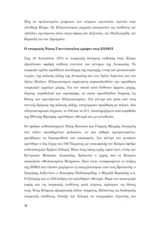 78
Πώς τα «φυλακισμένα μνήματα» των κύπριων αγωνιστών, έμειναν στην
ελεύθερη Κύπρο. Οι Ελληνοκύπριοι μαχητές αποκρούουν τις επιθέσεις του
«Αττίλα», αμυνόμενοι πάνω στους τάφους του Αυξεντίου, του Παλλικαρίδη, του
Καραολή και του Δημητρίου.
Ο ιστορικός Νίκος Γιαννόπουλος γράφει στις 2/2/2015
Στις 16 Αυγούστου 1974 οι τουρκικές δυνάμεις εισβολής στην Κύπρο
εξαπέλυσαν σφοδρή επίθεση εναντίον του κέντρου της Λευκωσίας. Το
τουρκικό σχέδιο προέβλεπε κατάληψη της περιοχής, εντός των μεσαιωνικών
τειχών, της παλαιάς πόλης της Λευκωσίας και του Αγίου Δομετίου και του
Αγίου Παύλου. Ελληνοκύπριοι στρατιώτες παρακολουθούν την προώθηση
τουρκικών αρμάτων μάχης. Για τον σκοπό αυτό διέθεσαν άρματα μάχης,
όλμους, πυροβολικό και αεροσκάφη, τα οποία προσέβαλλαν διαρκώς τις
θέσεις των αμυνόμενων Ελληνοκυπρίων. Στο κέντρο και μέσα από τους
στενούς δρόμους της παλαιάς πόλης, επεχείρησαν προώθηση με πεζικό. Δύο
ελληνοκυπριακά τάγματα, το 336 και το 211, υποστηριζόμενα από πυροβόλα
της Εθνικής Φρουράς, αμύνθηκαν σθεναρά και με αυτοθυσία.
Οι έφεδροι ανθυπολοχαγοί Νίκος Κουτσού και Γιώργος Μαυρής, διοικητές
των πλέον προωθημένων φυλακίων, αν και σοβαρά τραυματισμένοι,
αρνήθηκαν να διακομισθούν στο νοσοκομείο. Στο κέντρο του μετώπου
αμύνθηκε ο 2ος λόχος του 336 Τάγματος, με επικεφαλής τον Κύπριο έφεδρο
ανθυπολοχαγό Χρήστο Σολομή. Ήταν ένας τόπος ιερός, αφού εκεί, εντός των
Κεντρικών Φυλακών Λευκωσίας, βρίσκεται ο χώρος που οι Κύπριοι
αποκαλούν «Φυλακισμένα Μνήματα». Εκεί είναι ενταφιασμένοι οι άνδρες
της ΕΟΚΑ που έπεσαν μαχόμενοι ή απαγχονίστηκαν από τους Βρετανούς: ο
Γρηγόρης Αυξεντίου, ο Ευαγόρας Παλληκαρίδης, ο Μιχαήλ Καραολής κ.ά.
Ο Σολομής και οι 250 άνδρες του αμύνθηκαν σθεναρά. Παρά τον καταιγισμό
πυρός και τις τουρκικές επιθέσεις κατά κύματα, κράτησαν τις θέσεις
τους. Ένας Κύπριος αξιωματικός άλλου τάγματος, βλέποντας τις διαδοχικές
τουρκικές επιθέσεις, διέταξε τον Σολομή να υποχωρήσει λέγοντάς του
 