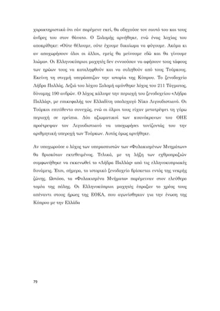 79
χαρακτηριστικά ότι εάν παρέμενε εκεί, θα οδηγούσε τον εαυτό του και τους
άνδρες του στον θάνατο. Ο Σολομής αρνήθηκε, ενώ ένας λοχίας του
αποκρίθηκε: «Ούτε θέλουμε, ούτε έχουμε δικαίωμα να φύγουμε. Ακόμα κι
αν αποχωρήσουν όλοι οι άλλοι, εμείς θα μείνουμε εδώ και θα γίνουμε
λιώμα». Οι Ελληνοκύπριοι μαχητές δεν εννοούσαν να αφήσουν τους τάφους
των ηρώων τους να καταληφθούν και να συληθούν από τους Τούρκους.
Εκείνη τη στιγμή υπεράσπιζαν την ιστορία της Κύπρου. Το ξενοδοχείο
Λήδρα Παλλάς. Δεξιά του λόχου Σολομή αμύνθηκε λόχος του 211 Τάγματος,
δύναμης 190 ανδρών. Ο λόχος κάλυψε την περιοχή του ξενοδοχείου «Λήδρα
Παλλάς», με επικεφαλής τον Ελλαδίτη υπολοχαγό Νίκο Λιγουδιστιανό. Οι
Τούρκοι επιτίθεντο συνεχώς, ενώ οι όλμοι τους είχαν μετατρέψει τη γύρω
περιοχή σε ερείπια. Δύο αξιωματικοί των κυανόκρανων του ΟΗΕ
προέτρεψαν τον Λιγουδιστιανό να υποχωρήσει τονίζοντάς του την
αριθμητική υπεροχή των Τούρκων. Αυτός όμως αρνήθηκε.
Αν υποχωρούσε ο λόχος των υπερασπιστών των «Φυλακισμένων Μνημάτων»
θα βρισκόταν εκτεθειμένος. Τελικά, με τη λήξη των εχθροπραξιών
συμφωνήθηκε να εκκενωθεί το «Λήδρα Παλλάς» από τις ελληνοκυπριακές
δυνάμεις. Έτσι, σήμερα, το ιστορικό ξενοδοχείο βρίσκεται εντός της νεκρής
ζώνης. Ωστόσο, τα «Φυλακισμένα Μνήματα» παρέμειναν στον ελεύθερο
τομέα της πόλης. Οι Ελληνοκύπριοι μαχητές έπραξαν το χρέος τους
απέναντι στους ήρωες της ΕΟΚΑ, που αγωνίσθηκαν για την ένωση της
Κύπρου με την Ελλάδα
 