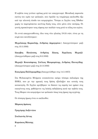 8
Η κηδεία τους γινόταν αμέσως μετά τον απαγχονισμό. Μοναδική παρουσία
εκείνη του ιερέα των φυλακών, που έψαλλε τη νεκρώσιμη ακολουθία έξω
από την κλειστή είσοδο του κοιμητηρίου. Ύστερα οι Άγγλοι τους Έθαβαν
χωρίς να παρευρίσκεται κανένας δικός τους, ούτε μάνα ούτε πατέρας. Οι
γονείς προσκύνησαν τους τάφους των παιδιών τους μετά το τέλος του αγώνα.
Οι εννιά απαγχονισθέντες, όλοι τους νέοι ηλικίας 19-24 ετών, είναι με τη
σειρά που εκτελέστηκαν:
Μιχαλάκης Καραολής, Ανδρέας Δημητρίου ( Απαγχονίστηκαν μαζί
στις 10.5.1956)
Ιάκωβος Πατάτσος, Ανδρέας Ζάκος, Χαρίλαος Μιχαήλ
(Απαγχονίσθηκαν μαζί στις 9.8.1956)
Μιχαήλ Κουτσόφτας, Στέλιος Μαυρομάτης, Ανδρέας Παναγίδης
(Απαγχονίστηκαν μαζί στις 21.9.1956)
Ευαγόρας Παλληκαρίδης (Απαγχονίσθηκε στις 14.3.1957)
Στα Φυλακισμένα Μνήματα αναπαύονται ακόμα τέσσερα παλικάρια της
ΕΟΚΑ, που με την ηρωική τους δράση εξέπληξαν και αυτούς τους
κατακτητές. Οι Άγγλοι αρνήθηκαν να δώσουν τις σορούς των ηρώων στις
οικογένειες τους, φοβούμενοι τις λαϊκές εκδηλώσεις κατά την κηδεία τους.
Τους έθαψαν στο κοιμητήριο των φυλακών όπως τους ήρωες της αγχόνης.
Οι τέσσερις ήρωες είναι οι ακόλουθοι:
Μάρκος Δράκος
Γρηγόρης Αυξεντίου
Στυλιανός Λένας
Κυριάκος Μάτσης
 