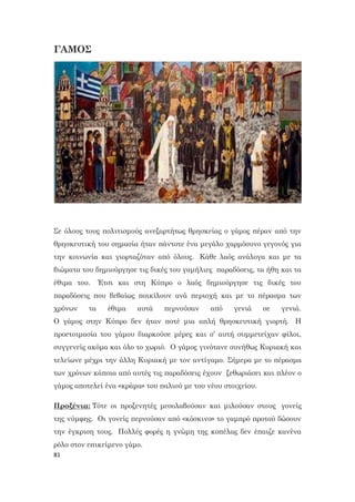 81
ΓΑΜΟΣ
Σε όλους τους πολιτισμούς ανεξαρτήτως θρησκείας ο γάμος πέραν από την
θρησκευτική του σημασία ήταν πάντοτε ένα μεγάλο χαρμόσυνο γεγονός για
την κοινωνία και γιορταζόταν από όλους. Κάθε λαός ανάλογα και με τα
βιώματα του δημιούργησε τις δικές του γαμήλιες παραδόσεις, τα ήθη και τα
έθιμα του. Έτσι και στη Κύπρο ο λαός δημιούργησε τις δικές του
παραδόσεις που βεβαίως ποικίλουν ανά περιοχή και με το πέρασμα των
χρόνων τα έθιμα αυτά περνούσαν από γενιά σε γενιά.
Ο γάμος στην Κύπρο δεν ήταν ποτέ μια απλή θρησκευτική γιορτή. Η
προετοιμασία του γάμου διαρκούσε μέρες και σ’ αυτή συμμετείχαν φίλοι,
συγγενείς ακόμα και όλο το χωριό. Ο γάμος γινότανε συνήθως Κυριακή και
τελείωνε μέχρι την άλλη Κυριακή με τον αντίγαμο. Σήμερα με το πέρασμα
των χρόνων κάποια από αυτές τις παραδόσεις έχουν ξεθωριάσει και πλέον ο
γάμος αποτελεί ένα «κράμα» του παλιού με του νέου στοιχείου.
Προξένια: Τότε οι προξενητές μεσολαβούσαν και μιλούσαν στους γονείς
της νύμφης. Οι γονείς περνούσαν από «κόσκινο» το γαμπρό προτού δώσουν
την έγκριση τους. Πολλές φορές η γνώμη της κοπέλας δεν έπαιζε κανένα
ρόλο στον επικείμενο γάμο.
 