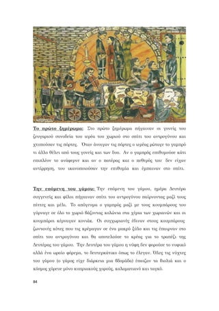 84
Το πρώτο ξημέρωμα: Στο πρώτο ξημέρωμα πήγαιναν οι γονείς του
ζευγαριού συνοδεία του ιερέα του χωριού στο σπίτι του αντρογύνου και
χτυπούσαν τις πόρτες. Όταν άνοιγαν τις πόρτες ο ιερέας ρώταγε το γαμπρό
τι άλλο θέλει από τους γονείς και των δυο. Αν ο γαμπρός επιθυμούσε κάτι
επιπλέον το ανάφερνε και αν ο πατέρας και ο πεθερός του δεν είχαν
αντίρρηση, του ικανοποιούσαν την επιθυμία και έμπαιναν στο σπίτι.
Την επόμενη του γάμου: Την επόμενη του γάμου, ημέρα Δευτέρα
συγγενείς και φίλοι πήγαιναν σπίτι του αντρογύνου παίρνοντας μαζί τους
πίττες και μέλι. Το απόγευμα ο γαμπρός μαζί με τους κουμπάρους του
γύρναγε σε όλο το χωριό βάζοντας κολώνια στα χέρια των χωριανών και οι
κουμπάροι κέρναγαν κονιάκ. Οι συγχωριανές έδιναν στους κουμπάρους
ζωντανές κότες που τις κρέμαγαν σε ένα μακρύ ξύλο και τις έπαιρναν στο
σπίτι του αντρογύνου και θα αποτελούσε το κρέας για το τραπέζι της
Δευτέρας του γάμου. Την Δευτέρα του γάμου η νύφη δεν φορούσε το νυφικό
αλλά ένα ωραίο φόρεμα, το δευτερκάτικο όπως το έλεγαν. Όλες τις νύχτες
του γάμου (ο γάμος είχε διάρκεια μια βδομάδα) έπαιζαν τα βιολιά και ο
κόσμος χόρευε μόνο κυπριακούς χορούς, καλαματιανό και ταγκό.
 