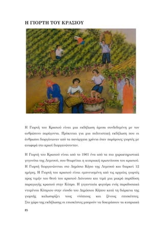 85
Η ΓΙΟΡΤΗ ΤΟΥ ΚΡΑΣΙΟΥ
Η Γιορτή του Κρασιού είναι μια εκδήλωση άμεσα συνδεδεμένη με τον
ανθρώπινο παράγοντα. Πρόκειται για μια πολιτιστική εκδήλωση που οι
άνθρωποι διοργάνωναν από τα πανάρχαια χρόνια όταν παρόμοιες γιορτές με
αναφορά στο κρασί διοργανώνονταν.
Η Γιορτή του Κρασιού είναι από το 1961 ένα από τα πιο χαρακτηριστικά
γεγονότα της Λεμεσού, που θεωρείται η κυπριακή πρωτεύουσα του κρασιού.
Η Γιορτή διοργανώνεται στο Δημόσιο Κήπο της Λεμεσού και διαρκεί 12
ημέρες. Η Γιορτή του κρασιού είναι εμπνευσμένη από τις αρχαίες γιορτές
προς τιμήν του θεού του κρασιού Διόνυσου και τιμά μια μακρά παράδοση
παραγωγής κρασιού στην Κύπρο. Η γιγαντιαία φιγούρα ενός παραδοσιακά
ντυμένου Κύπριου στην είσοδο του Δημόσιου Κήπου κατά τη διάρκεια της
γιορτής καλωσορίζει τους ντόπιους και ξένους επισκέπτες.
Στο χώρο της εκδήλωσης οι επισκέπτες μπορούν να δοκιμάσουν τα κυπριακά
 