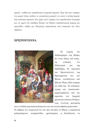 86
κρασιά , καθώς και παραδοσιακά κυπριακά φαγητά. Παρ’ όλο που υπάρχει
ένα μικρό τέλος εισόδου, οι επισκέπτες μπορούν να πιουν εντελώς δωρεάν
όση ποσότητα κρασιού. Στο χώρο αυτό υπάρχει ένα παραδοσιακό πατητήρι
και να χαρεί στο υπαίθριο θέατρο του Κήπου παραδοσιακούς χορούς και
τραγούδια, καθώς και θεατρικές παραστάσεις από κυπριακά και ξένα
σχήματα.
ΧΡΙΣΤΟΥΓΕΝΝΑ
Οι γιορτές του
Δωδεκαημέρου στη Κύπρο,
δεν είναι άλλες, από αυτές,
τις γνώριμες του
Ελληνισμού και της
Ορθοδοξίας. Οι εορτασμοί
των Χριστουγέννων, της
Πρωτοχρονιάς και των
Φώτων, συνοδεύονται από
ήθη και έθιμα, άλλα γνώριμα
και άλλα όχι. Οι στολισμοί-
κυρίως των υποστατικών-
χαρακτηρίζονται από την
παρουσία του λαμπρού
χριστουγεννιάτικου δένδρου,
τους έντονους φωτισμούς
που σε πολλές περιπτώσεις ξεπερνούν και την κοινή ανθρώπινη φαντασία.
Το σφάξιμο του γουρουνιού (αν και έχει ατονήσει το έθιμο), η παρασκευή
μελομακάρονων, κουραμπιέδων, χριστόψωμου, η βασιλόπιττα, τα
 