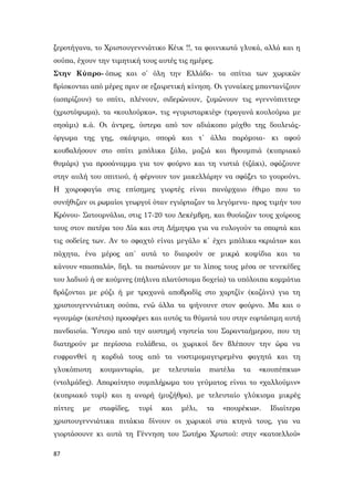87
ξεροτήγανα, το Χριστουγεννιάτικο Κέικ !!, τα φοινικωτά γλυκά, αλλά και η
σούπα, έχουν την τιμητική τους αυτές τις ημέρες.
Στην Κύπρο- όπως και σ΄ όλη την Ελλάδα- τα σπίτια των χωρικών
βρίσκονται από μέρες πριν σε εξαιρετική κίνηση. Οι γυναίκες μπαντανίζουν
(ασπρίζουν) το σπίτι, πλένουν, σιδερώνουν, ζυμώνουν τις «γεννόπιττες»
(χριστόψωμα), τα «κουλούρκα», τις «γυρισταρκιές» (τραγανά κουλούρια με
σησάμι) κ.ά. Οι άντρες, ύστερα από τον αδιάκοπο μόχθο της δουλειάς-
όργωμα της γης, σκάψιμο, σπορά και τ΄ άλλα παρόμοια- κι αφού
κουβαλήσουν στο σπίτι μπόλικα ξύλα, μαζιά και θρουμπιά (κυπριακό
θυμάρι) για προσάναμμα για τον φούρνο και τη νιστιά (τζάκι), σφάζουνε
στην αυλή του σπιτιού, ή φέρνουν τον μακελλάρην να σφάξει το γουρούνι.
Η χοιροφαγία στις επίσημες γιορτές είναι πανάρχαιο έθιμο που το
συνήθιζαν οι ρωμαίοι γεωργοί όταν εγιόρταζαν τα λεγόμενα- προς τιμήν του
Κρόνου- Σατουρνάλια, στις 17-20 του Δεκέμβρη, και θυσίαζαν τους χοίρους
τους στον πατέρα του Δία και στη Δήμητρα για να ευλογούν τα σπαρτά και
τις σοδείες των. Αν το σφαχτό είναι μεγάλο κ΄ έχει μπόλικα «κριάτα» και
πάχητα, ένα μέρος απ΄ αυτά το διαιρούν σε μικρά κοψίδια και τα
κάνουν «πασπαλά», δηλ. τα παστώνουν με το λίπος τους μέσα σε τενεκέδες
του λαδιού ή σε κούμνες (πήλινα πλατύστομα δοχεία) τα υπόλοιπα κομμάτια
βράζονται με ρύζι ή με τραχανά αποβραδίς στο χαρτζίν (καζάνι) για τη
χριστουγεννιάτικη σούπα, ενώ άλλα τα ψήνουνε στον φούρνο. Μα και ο
«γουμάς» (κοτέτσι) προσφέρει και αυτός τα θύματά του στην εορτάσιμη αυτή
πανδαισία. Ύστερα από την αυστηρή νηστεία του Σαρανταήμερου, που τη
διατηρούν με περίσσια ευλάβεια, οι χωρικοί δεν βλέπουν την ώρα να
ευφρανθεί η καρδιά τους από τα νοστιμομαγειρεμένα φαγητά και τη
γλυκόπιοτη κουμανταρία, με τελευταία πιατέλα τα «κουπέπκια»
(ντολμάδες). Απαραίτητο συμπλήρωμα του γεύματος είναι το «χαλλούμιν»
(κυπριακό τυρί) και η αναρή (μυζήθρα), με τελευταίο γλύκισμα μικρές
πίττες με σταφίδες, τυρί και μέλι, τα «πουρέκια». Ιδιαίτερα
χριστουγεννιάτικα πιτάκια δίνουν οι χωρικοί στα κτηνά τους, για να
γιορτάσουνε κι αυτά τη Γέννηση του Σωτήρα Χριστού: στην «κατσελλού»
 