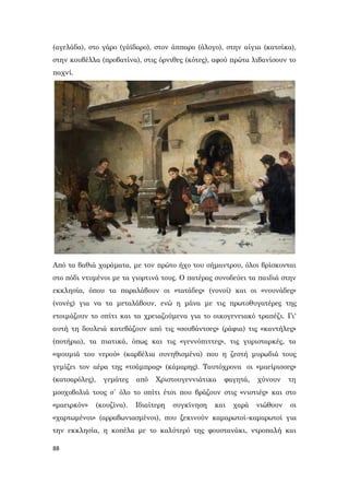 88
(αγελάδα), στο γάρο (γάϊδαρο), στον άππαρο (άλογο), στην αίγια (κατσίκα),
στην κουβέλλα (προβατίνα), στις όρνιθες (κότες), αφού πρώτα λιβανίσουν το
παχνί.
Από τα βαθιά χαράματα, με τον πρώτο ήχο του σήμαντρου, όλοι βρίσκονται
στο πόδι ντυμένοι με τα γιορτινά τους. Ο πατέρας συνοδεύει τα παιδιά στην
εκκλησία, όπου τα παραλάβουν οι «τατάδες» (νονοί) και οι «νουνάδες»
(νονές) για να τα μεταλάβουν, ενώ η μάνα με τις πρωτοθυγατέρες της
ετοιμάζουν το σπίτι και τα χρειαζούμενα για το οικογενειακό τραπέζι. Γι'
αυτή τη δουλειά κατεβάζουν από τις «σουβάντσες» (ράφια) τις «καντήλες»
(ποτήρια), τα πιατικά, όπως και τις «γεννόπιττες», τις γυρισταρκές, τα
«ψουμιά του νερού» (καρβέλια συνηθισμένα) που η ζεστή μυρωδιά τους
γεμίζει τον αέρα της «τσάμπρας» (κάμαρης). Ταυτόχρονα οι «μαείρισσες»
(κατσαρόλες), γεμάτες από Χριστουγεννιάτικα φαγητά, χύνουν τη
μοσχοβολιά τους σ΄ όλο το σπίτι έτσι που βράζουν στις «νιστιές» και στο
«μαειρκόν» (κουζίνα). Ιδιαίτερη συγκίνηση και χαρά νιώθουν οι
«χαρτωμένοι» (αρραβωνιασμένοι), που ξεκινούν καμαρωτοί-καμαρωτοί για
την εκκλησία, η κοπέλα με το καλύτερό της φουστανάκι, ντροπαλή και
 