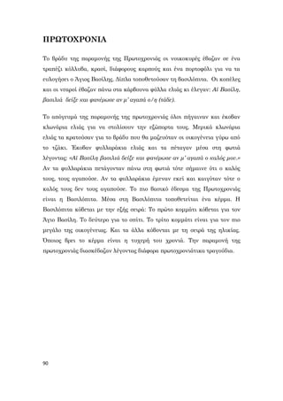90
ΠΡΩΤΟΧΡΟΝΙΑ
Το βράδυ της παραμονής της Πρωτοχρονιάς οι νοικοκυρές έβαζαν σε ένα
τραπέζι κόλλυβα, κρασί, διάφορους καρπούς και ένα πορτοφόλι για να τα
ευλογήσει ο Άγιος Βασίλης. Δίπλα τοποθετούσαν τη βασιλόπιτα. Οι κοπέλες
και οι νεαροί έβαζαν πάνω στα κάρβουνα φύλλα ελιάς κι έλεγαν: Αϊ Βασίλη,
βασιλιά δείξε και φανέρωσε αν μ’ αγαπά ο/η (τάδε).
Το απόγευμά της παραμονής της πρωτοχρονιάς όλοι πήγαιναν και έκοβαν
κλωνάρια ελιάς για να στολίσουν την εξώπορτα τους. Μερικά κλωνάρια
ελιάς τα κρατούσαν για το βράδυ που θα μαζευόταν οι οικογένεια γύρω από
το τζάκι. Έκοβαν φυλλαράκια ελιάς και τα πέταγαν μέσα στη φωτιά
λέγοντας: «Αϊ Βασίλη βασιλιά δείξε και φανέρωσε αν μ’ αγαπά ο καλός μου.»
Αν τα φυλλαράκια πετάγονταν πάνω στη φωτιά τότε σήμαινε ότι ο καλός
τους, τους αγαπούσε. Αν τα φυλλαράκια έμεναν εκεί και καιγόταν τότε ο
καλός τους δεν τους αγαπούσε. Το πιο βασικό έδεσμα της Πρωτοχρονιάς
είναι η Βασιλόπιτα. Μέσα στη Βασιλόπιτα τοποθετείται ένα κέρμα. Η
Βασιλόπιτα κόβεται με την εξής σειρά: Το πρώτο κομμάτι κόβεται για τον
Άγιο Βασίλη. Το δεύτερο για το σπίτι. Το τρίτο κομμάτι είναι για τον πιο
μεγάλο της οικογένειας. Και τα άλλα κόβονται με τη σειρά της ηλικίας.
Όποιος βρει το κέρμα είναι η τυχερή του χρονιά. Την παραμονή της
πρωτοχρονιάς διασκέδαζαν λέγοντας διάφορα πρωτοχρονιάτικα τραγούδια.
 