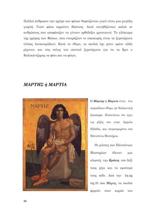 94
Πολλοί άνθρωποι την ημέρα των φώτων βαφτίζονται γιατί είναι μια μεγάλη
γιορτή. Γιατί φώτα σημαίνει βάπτιση. Αυτό συνηθίζονταν παλιά σε
ανθρώπους που αποφάσιζαν να γίνουν ορθόδοξοι χριστιανοί. Το γλύκισμα
της ημέρας των Φώτων, που ετοιμάζουν οι οικοκυρές είναι τα ξεροτήγανα
(τύπος λουκουμάδων). Κατά το έθιμο, τα παιδιά όχι μόνο τρώνε αλλά
ρίχνουν και στη στέγη του σπιτιού ξεροτήγανα για να τα βρει ο
Καλικάντζαρος να φάει και να φύγει.
ΜΑΡΤΗΣ ή ΜΑΡΤΙΑ
Ο Μάρτης ή Μαρτιά είναι ένα
παμπάλαιο έθιμο, με βαλκανική
διασπορά. Πιστεύεται ότι έχει
τις ρίζες του στην Αρχαία
Ελλάδα, και συγκεκριμένα στα
Ελευσίνια Μυστήρια.
Οι μύστες των Ελευσίνιων
Μυστηρίων έδεναν μια
κλωστή, την Κρόκη, στο δεξί
τους χέρι και το αριστερό
τους πόδι. Από την 1η ως
τις 31 του Μάρτη, τα παιδιά
φορούν στον καρπό του
 