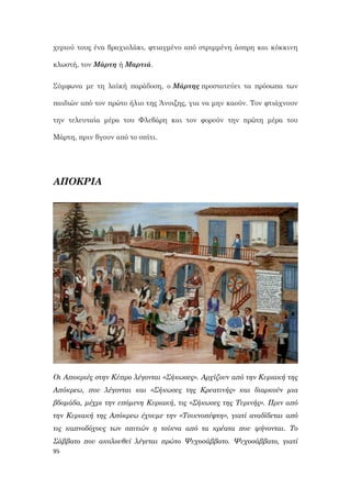 95
χεριού τους ένα βραχιολάκι, φτιαγμένο από στριμμένη άσπρη και κόκκινη
κλωστή, τον Μάρτη ή Μαρτιά.
Σύμφωνα με τη λαϊκή παράδοση, ο Μάρτης προστατεύει τα πρόσωπα των
παιδιών από τον πρώτο ήλιο της Άνοιξης, για να μην καούν. Τον φτιάχνουν
την τελευταία μέρα του Φλεβάρη και τον φορούν την πρώτη μέρα του
Μάρτη, πριν βγουν από το σπίτι.
ΑΠΟΚΡΙΑ
Οι Αποκριές στην Κύπρο λέγονται «Σήκωσες». Αρχίζουν από την Κυριακή της
Απόκρεω, που λέγονται και «Σήκωσες της Κρεατινής» και διαρκούν μια
βδομάδα, μέχρι την επόμενη Κυριακή, τις «Σήκωσες της Τυρινής». Πριν από
την Κυριακή της Απόκρεω έχουμε την «Τσικνοπέφτη», γιατί αναδίδεται από
τις καπνοδόχους των σπιτιών η τσίκνα από τα κρέατα που ψήνονται. Το
Σάββατο που ακολουθεί λέγεται πρώτο Ψυχοσάββατο. Ψυχοσάββατο, γιατί
 