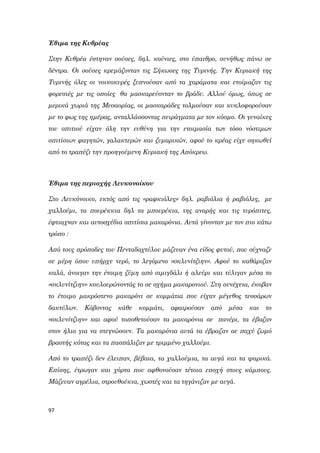 97
Έθιμα της Κυθρέας
Στην Κυθρέα έστηναν σούσες, δηλ. κούνιες, στο ύπαιθρο, συνήθως πάνω σε
δέντρα. Οι σούσες κρεμάζονταν τις Σήκωσες της Τυρινής. Την Κυριακή της
Τυρινής όλες οι νοικοκυρές ξυπνούσαν από τα χαράματα και ετοίμαζαν τις
φορεσιές με τις οποίες θα μασκαρεύονταν το βράδυ. Αλλού όμως, όπως σε
μερικά χωριά της Μεσαορίας, οι μασκαράδες τολμούσαν και κυκλοφορούσαν
με το φως της ημέρας, ανταλλάσσοντας πειράγματα με τον κόσμο. Οι γυναίκες
του σπιτιού είχαν όλη την ευθύνη για την ετοιμασία των τόσο νόστιμων
σπιτίσιων φαγητών, γαλακτερών και ζυμαρικών, αφού το κρέας είχε σηκωθεί
από το τραπέζι την προηγούμενη Κυριακή της Απόκρεω.
Έθιμα της περιοχής Λευκονοίκου
Στο Λευκόνοικο, εκτός από τις «ραφκιόλες» δηλ. ραβιόλια ή ραβιόλες, με
χαλλούμι, τα πουρέκκια δηλ τα μπουρέκια, της αναρής και τις τυρόπιτες,
έφτιαχναν και αυτοσχέδια σπιτίσια μακαρόνια. Αυτά γίνονταν με τον πιο κάτω
τρόπο :
Από τους πρόποδες του Πενταδαχτύλου μάζευαν ένα είδος φυτού, που σύχναζε
σε μέρη όπου υπήρχε νερό, το λεγόμενο «σκλυνίτζιην». Αφού το καθάριζαν
καλά, άνοιγαν την έτοιμη ζύμη από σιμιγδάλι ή αλεύρι και τύλιγαν μέσα το
«σκλυνίτζιην» κουλουρώνοντάς το σε σχήμα μακαρονιού. Στη συνέχεια, έκοβαν
το έτοιμο μακρόστενο μακαρόνι σε κομμάτια που είχαν μέγεθος τεσσάρων
δακτύλων. Κόβοντας κάθε κομμάτι, αφαιρούσαν από μέσα και το
«σκλυνίτζιην» και αφού τοποθετούσαν τα μακαρόνια σε πανέρι, τα έβαζαν
στον ήλιο για να στεγνώσουν. Τα μακαρόνια αυτά τα έβραζαν σε παχύ ζωμό
βραστής κότας και τα πασπάλιζαν με τριμμένο χαλλούμι.
Από το τραπέζι δεν έλειπαν, βέβαια, τα χαλλούμια, τα αυγά και τα ψαρικά.
Επίσης, έτρωγαν και χόρτα που αφθονούσαν τέτοια εποχή στους κάμπους.
Μάζευαν αγρέλια, στρουθούκια, χωστές και τα τηγάνιζαν με αυγά.
 