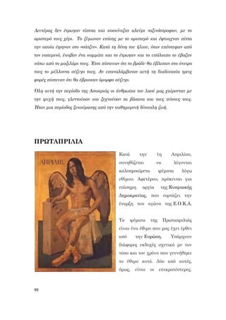 99
Δευτέρας δεν έτρωγαν τίποτα και κοσκίνιζαν αλεύρι «αξινόστραφα», με το
αριστερό τους χέρι. Το ζύμωναν επίσης με το αριστερό και έφτιαχναν πίττα
την οποία έψηναν στο «σάτζιν». Κατά τη δύση του ήλιου, όταν επέστεφαν από
τον εσπερινό, έκοβαν ένα κομμάτι και το έτρωγαν και το υπόλοιπο το έβαζαν
κάτω από το μαξιλάρι τους. Έτσι πίστευαν ότι το βράδυ θα έβλεπαν στο όνειρο
τους το μέλλοντα σύζυγο τους. Αν επαναλάμβαναν αυτή τη διαδικασία τρεις
φορές πίστευαν ότι θα έβρισκαν όμορφο σύζυγο.
Όλη αυτή την περίοδο της Αποκριάς οι άνθρωποι του λαού μας χαίρονταν με
την ψυχή τους, γλεντούσαν και ξεχνούσαν τα βάσανα και τους πόνους τους.
Ήταν μια περίοδος ξεκούρασης από την καθημερινή δύσκολη ζωή.
ΠΡΩΤΑΠΡΙΛΙΑ
Κατά την 1η Απριλίου,
συνηθίζεται να λέγονται
καλοπροαίρετα ψέματα λόγω
εθίμου. Αφετέρου, πρόκειται για
επίσημη αργία της Κυπριακής
Δημοκρατίας, που εορτάζει την
έναρξη του αγώνα της Ε.Ο.Κ.Α.
Τα ψέματα της Πρωταπριλιάς
είναι ένα έθιμο που μας έχει έρθει
από την Ευρώπη. Υπάρχουν
διάφορες εκδοχές σχετικά με τον
τόπο και τον χρόνο που γεννήθηκε
το έθιμο αυτό. Δύο από αυτές,
όμως, είναι οι επικρατέστερες.
 