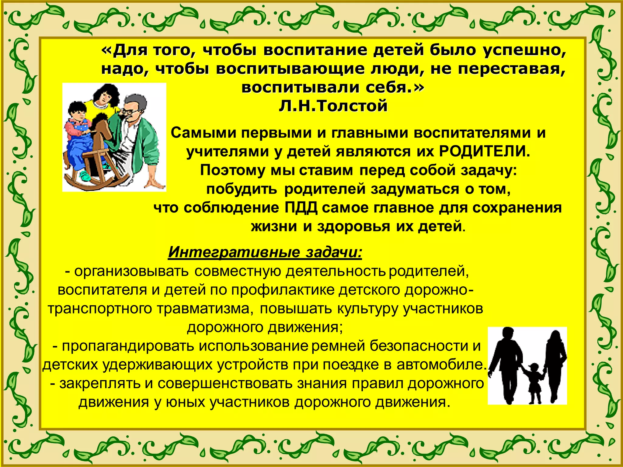 «Для того, чтобы воспитание детей было успешно,
надо, чтобы воспитывающие люди, не переставая,
воспитывали себя.»
Л.Н.Толстой
Самыми первыми и главными воспитателями и
учителями у детей являются их РОДИТЕЛИ.
Поэтому мы ставим перед собой задачу:
побудить родителей задуматься о том,
что соблюдение ПДД самое главное для сохранения
жизни и здоровья их детей.
Интегративные задачи:
- организовывать совместную деятельность родителей,
воспитателя и детей по профилактике детского дорожно-
транспортного травматизма, повышать культуру участников
дорожного движения;
- пропагандировать использование ремней безопасности и
детских удерживающих устройств при поездке в автомобиле.
- закреплять и совершенствовать знания правил дорожного
движения у юных участников дорожного движения.
 