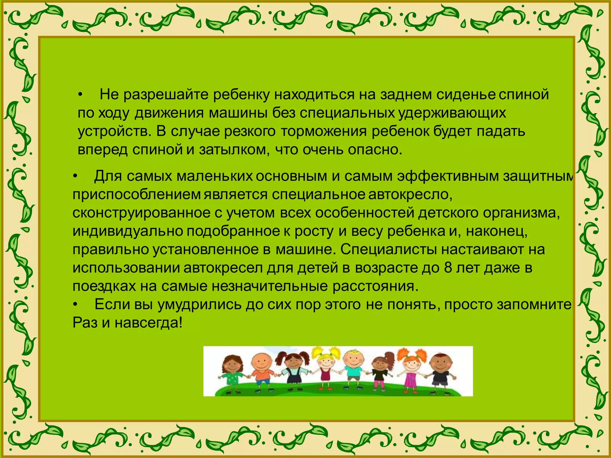 • Для самых маленьких основным и самым эффективным защитным
приспособлением является специальное автокресло,
сконструированное с учетом всех особенностей детского организма,
индивидуально подобранное к росту и весу ребенка и, наконец,
правильно установленное в машине. Специалисты настаивают на
использовании автокресел для детей в возрасте до 8 лет даже в
поездках на самые незначительные расстояния.
• Если вы умудрились до сих пор этого не понять, просто запомните.
Раз и навсегда!
• Не разрешайте ребенку находиться на заднем сиденье спиной
по ходу движения машины без специальных удерживающих
устройств. В случае резкого торможения ребенок будет падать
вперед спиной и затылком, что очень опасно.
 