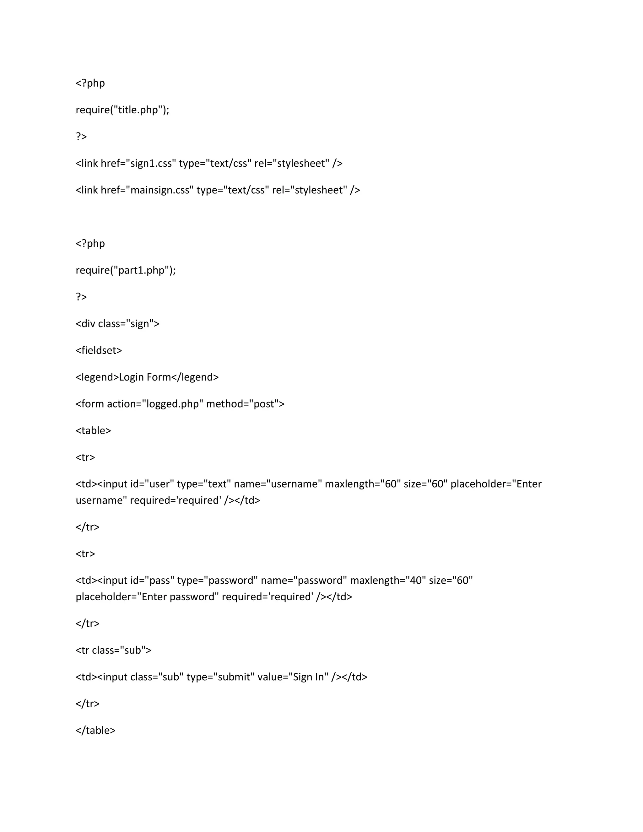 <?php
require("title.php");
?>
<link href="sign1.css" type="text/css" rel="stylesheet" />
<link href="mainsign.css" type="text/css" rel="stylesheet" />
<?php
require("part1.php");
?>
<div class="sign">
<fieldset>
<legend>Login Form</legend>
<form action="logged.php" method="post">
<table>
<tr>
<td><input id="user" type="text" name="username" maxlength="60" size="60" placeholder="Enter
username" required='required' /></td>
</tr>
<tr>
<td><input id="pass" type="password" name="password" maxlength="40" size="60"
placeholder="Enter password" required='required' /></td>
</tr>
<tr class="sub">
<td><input class="sub" type="submit" value="Sign In" /></td>
</tr>
</table>
 