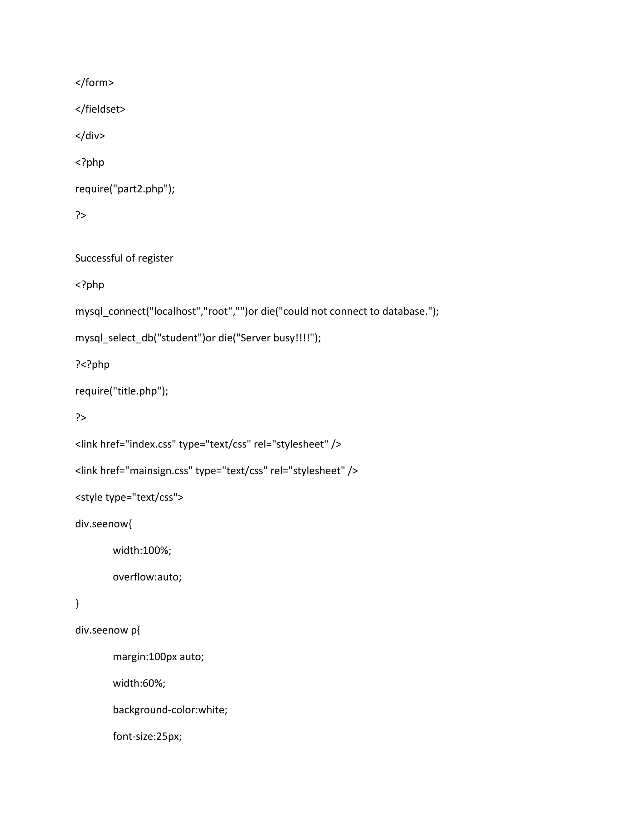 </form>
</fieldset>
</div>
<?php
require("part2.php");
?>
Successful of register
<?php
mysql_connect("localhost","root","")or die("could not connect to database.");
mysql_select_db("student")or die("Server busy!!!!");
?<?php
require("title.php");
?>
<link href="index.css" type="text/css" rel="stylesheet" />
<link href="mainsign.css" type="text/css" rel="stylesheet" />
<style type="text/css">
div.seenow{
width:100%;
overflow:auto;
}
div.seenow p{
margin:100px auto;
width:60%;
background-color:white;
font-size:25px;
 