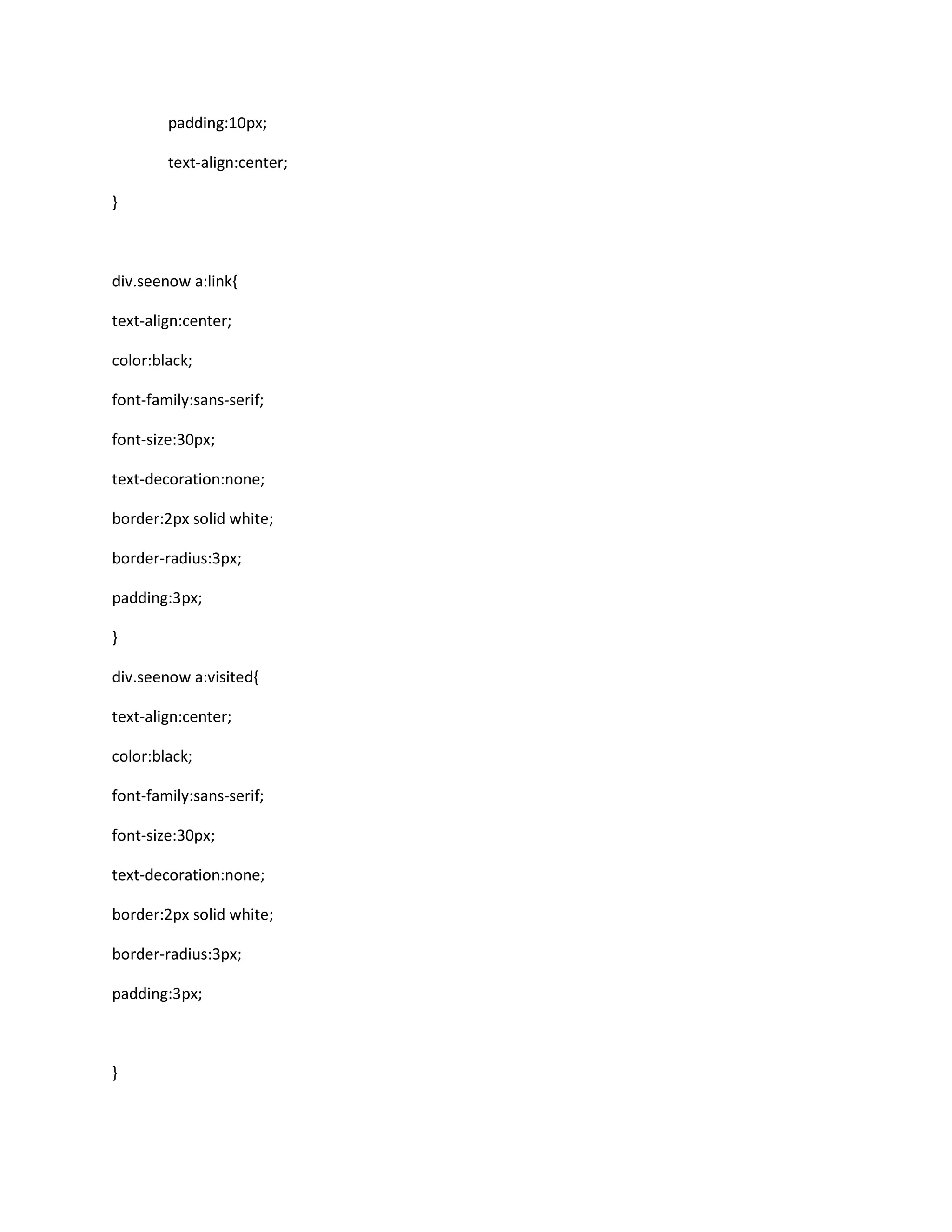 padding:10px;
text-align:center;
}
div.seenow a:link{
text-align:center;
color:black;
font-family:sans-serif;
font-size:30px;
text-decoration:none;
border:2px solid white;
border-radius:3px;
padding:3px;
}
div.seenow a:visited{
text-align:center;
color:black;
font-family:sans-serif;
font-size:30px;
text-decoration:none;
border:2px solid white;
border-radius:3px;
padding:3px;
}
 
