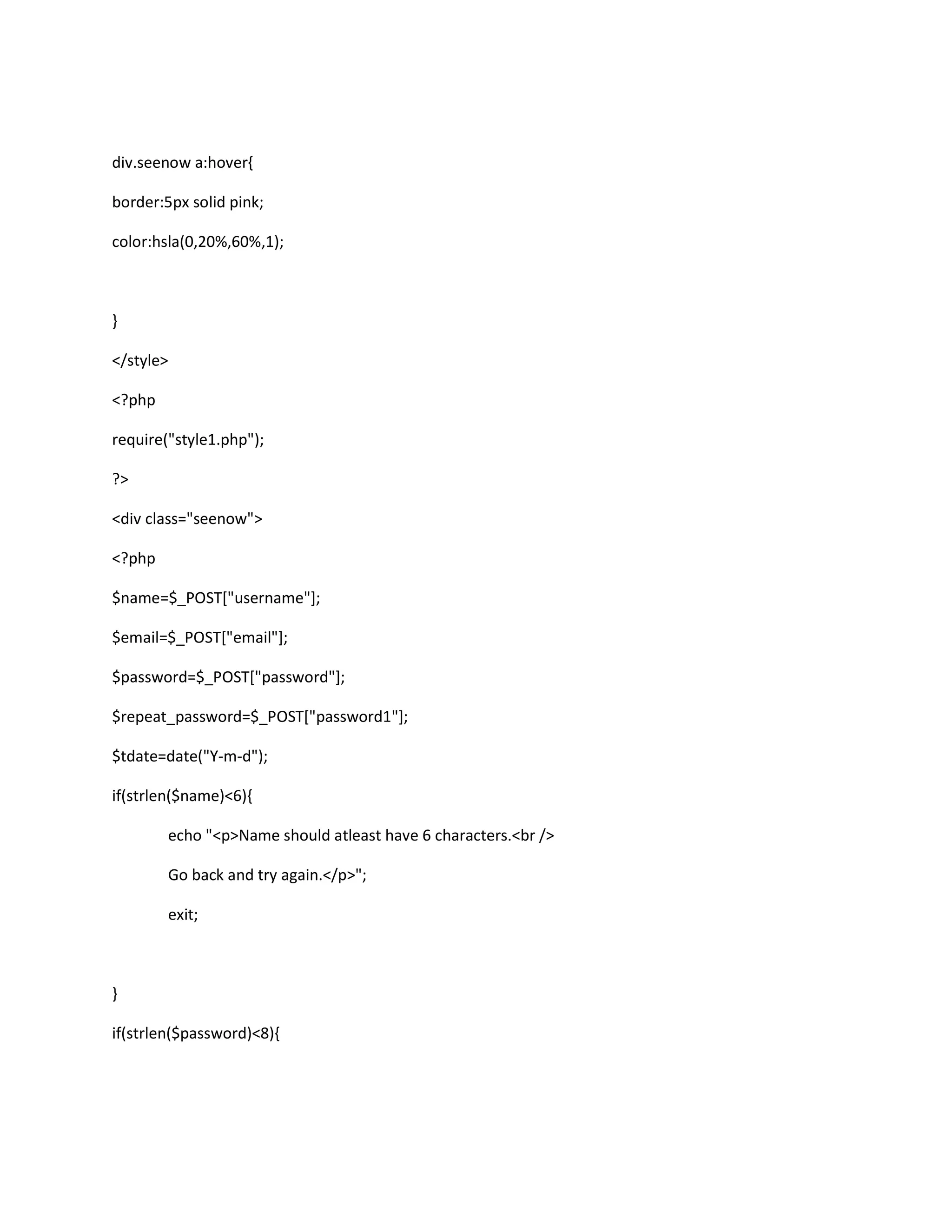 div.seenow a:hover{
border:5px solid pink;
color:hsla(0,20%,60%,1);
}
</style>
<?php
require("style1.php");
?>
<div class="seenow">
<?php
$name=$_POST["username"];
$email=$_POST["email"];
$password=$_POST["password"];
$repeat_password=$_POST["password1"];
$tdate=date("Y-m-d");
if(strlen($name)<6){
echo "<p>Name should atleast have 6 characters.<br />
Go back and try again.</p>";
exit;
}
if(strlen($password)<8){
 