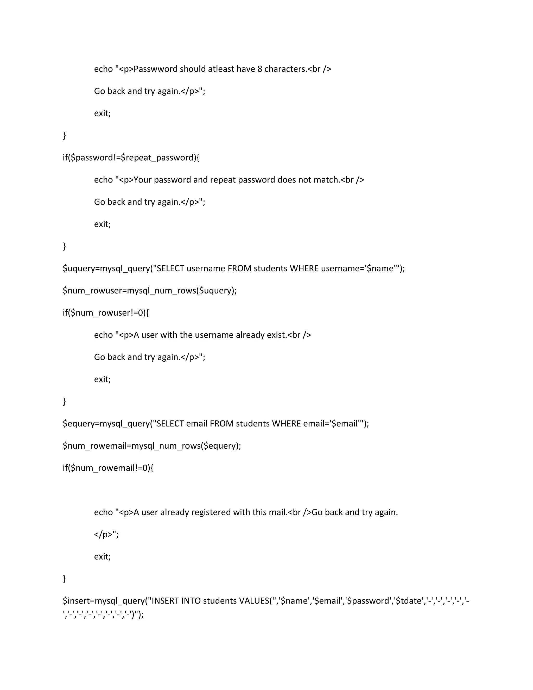 echo "<p>Passwword should atleast have 8 characters.<br />
Go back and try again.</p>";
exit;
}
if($password!=$repeat_password){
echo "<p>Your password and repeat password does not match.<br />
Go back and try again.</p>";
exit;
}
$uquery=mysql_query("SELECT username FROM students WHERE username='$name'");
$num_rowuser=mysql_num_rows($uquery);
if($num_rowuser!=0){
echo "<p>A user with the username already exist.<br />
Go back and try again.</p>";
exit;
}
$equery=mysql_query("SELECT email FROM students WHERE email='$email'");
$num_rowemail=mysql_num_rows($equery);
if($num_rowemail!=0){
echo "<p>A user already registered with this mail.<br />Go back and try again.
</p>";
exit;
}
$insert=mysql_query("INSERT INTO students VALUES('','$name','$email','$password','$tdate','-','-','-','-','-
','-','-','-','-','-','-','-')");
 