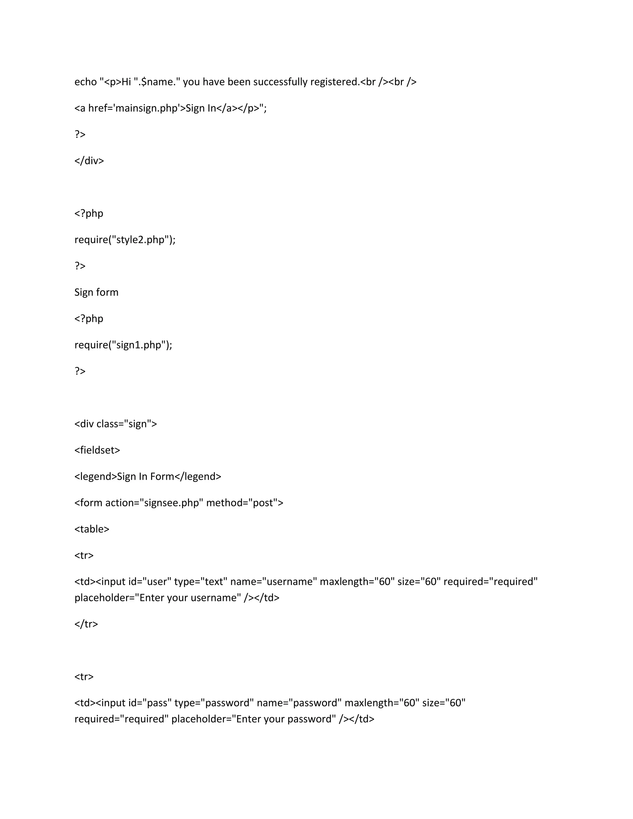 echo "<p>Hi ".$name." you have been successfully registered.<br /><br />
<a href='mainsign.php'>Sign In</a></p>";
?>
</div>
<?php
require("style2.php");
?>
Sign form
<?php
require("sign1.php");
?>
<div class="sign">
<fieldset>
<legend>Sign In Form</legend>
<form action="signsee.php" method="post">
<table>
<tr>
<td><input id="user" type="text" name="username" maxlength="60" size="60" required="required"
placeholder="Enter your username" /></td>
</tr>
<tr>
<td><input id="pass" type="password" name="password" maxlength="60" size="60"
required="required" placeholder="Enter your password" /></td>
 