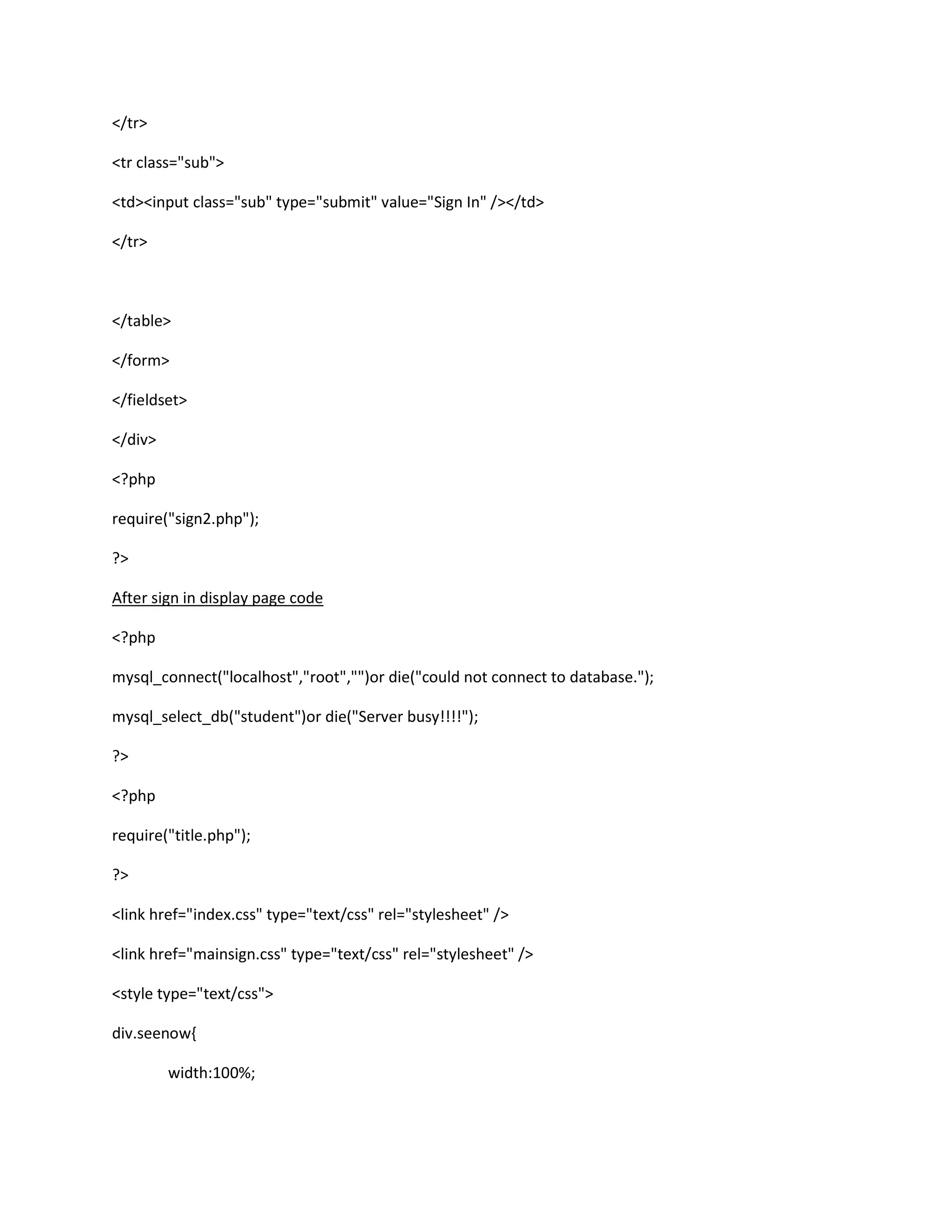 </tr>
<tr class="sub">
<td><input class="sub" type="submit" value="Sign In" /></td>
</tr>
</table>
</form>
</fieldset>
</div>
<?php
require("sign2.php");
?>
After sign in display page code
<?php
mysql_connect("localhost","root","")or die("could not connect to database.");
mysql_select_db("student")or die("Server busy!!!!");
?>
<?php
require("title.php");
?>
<link href="index.css" type="text/css" rel="stylesheet" />
<link href="mainsign.css" type="text/css" rel="stylesheet" />
<style type="text/css">
div.seenow{
width:100%;
 