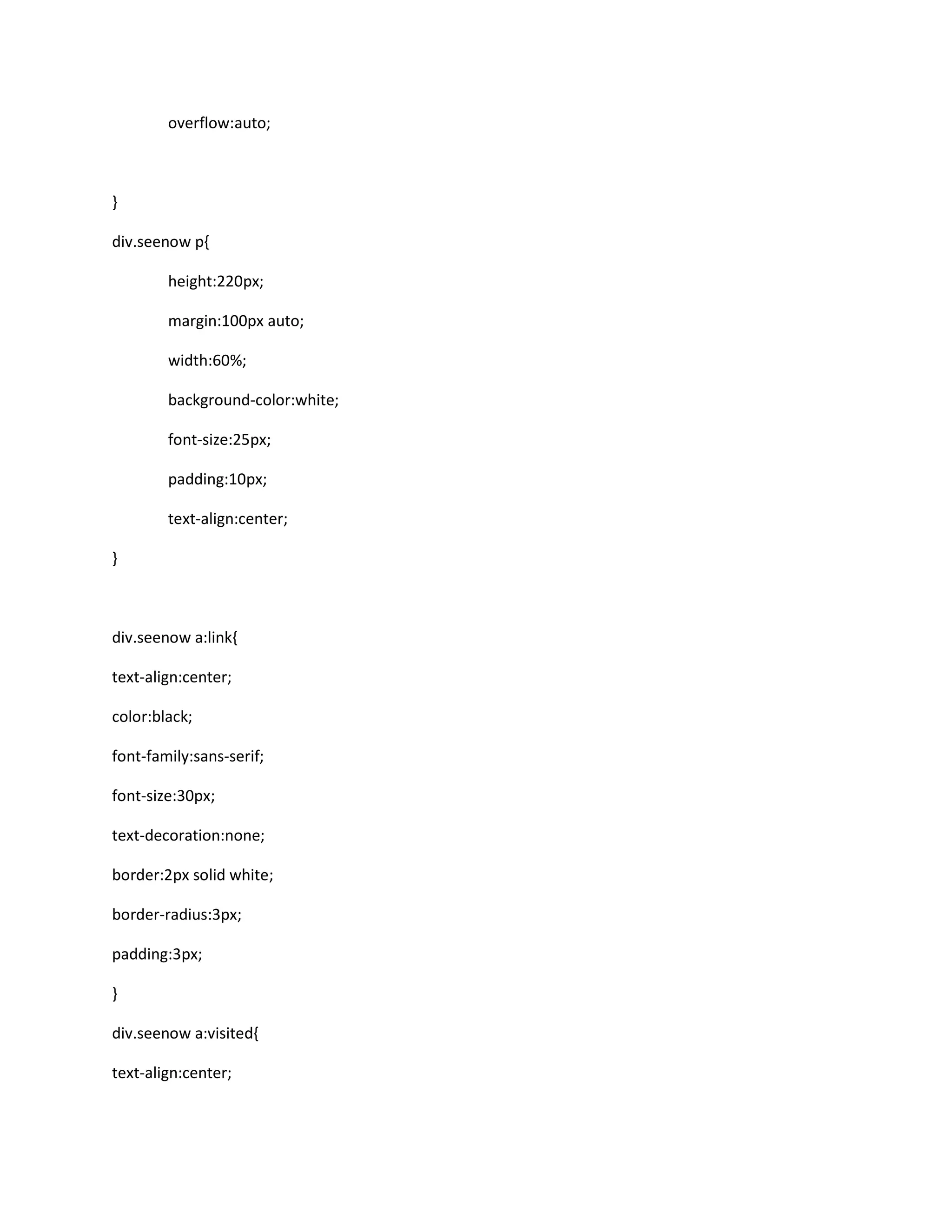 overflow:auto;
}
div.seenow p{
height:220px;
margin:100px auto;
width:60%;
background-color:white;
font-size:25px;
padding:10px;
text-align:center;
}
div.seenow a:link{
text-align:center;
color:black;
font-family:sans-serif;
font-size:30px;
text-decoration:none;
border:2px solid white;
border-radius:3px;
padding:3px;
}
div.seenow a:visited{
text-align:center;
 