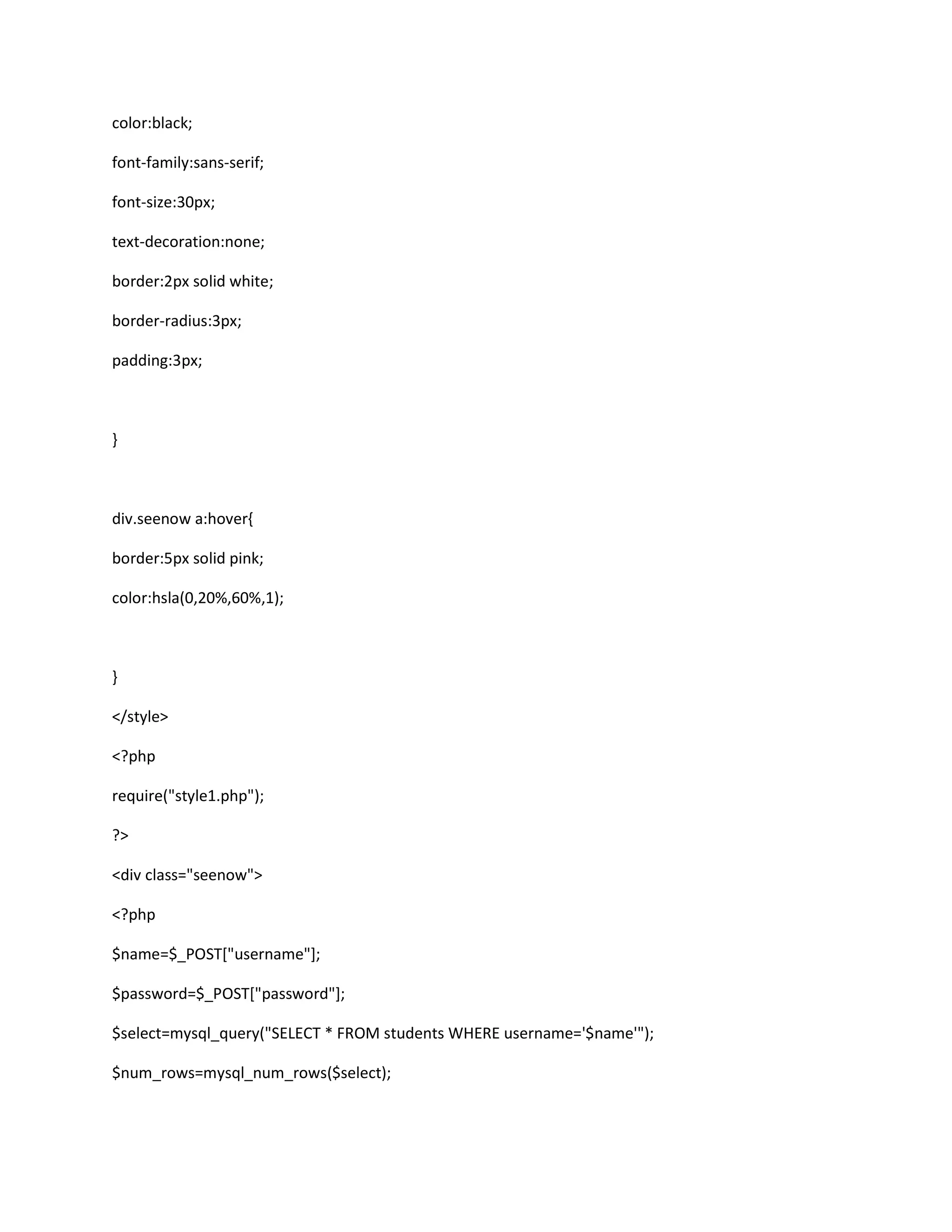 color:black;
font-family:sans-serif;
font-size:30px;
text-decoration:none;
border:2px solid white;
border-radius:3px;
padding:3px;
}
div.seenow a:hover{
border:5px solid pink;
color:hsla(0,20%,60%,1);
}
</style>
<?php
require("style1.php");
?>
<div class="seenow">
<?php
$name=$_POST["username"];
$password=$_POST["password"];
$select=mysql_query("SELECT * FROM students WHERE username='$name'");
$num_rows=mysql_num_rows($select);
 