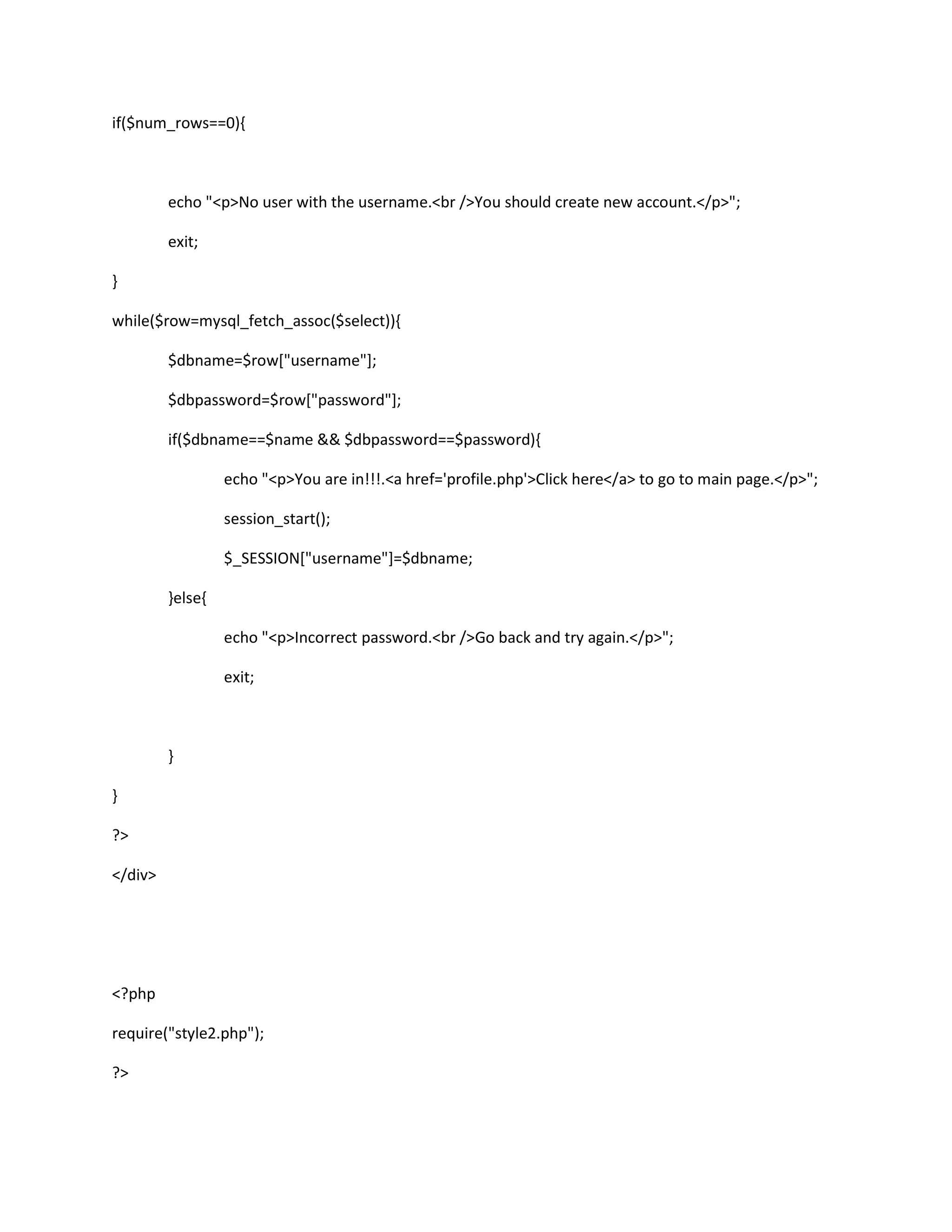 if($num_rows==0){
echo "<p>No user with the username.<br />You should create new account.</p>";
exit;
}
while($row=mysql_fetch_assoc($select)){
$dbname=$row["username"];
$dbpassword=$row["password"];
if($dbname==$name && $dbpassword==$password){
echo "<p>You are in!!!.<a href='profile.php'>Click here</a> to go to main page.</p>";
session_start();
$_SESSION["username"]=$dbname;
}else{
echo "<p>Incorrect password.<br />Go back and try again.</p>";
exit;
}
}
?>
</div>
<?php
require("style2.php");
?>
 