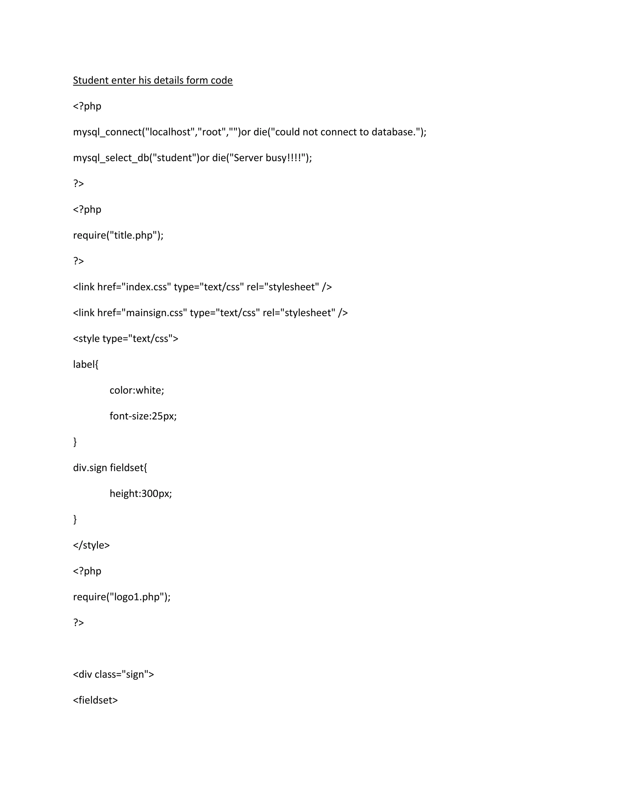 Student enter his details form code
<?php
mysql_connect("localhost","root","")or die("could not connect to database.");
mysql_select_db("student")or die("Server busy!!!!");
?>
<?php
require("title.php");
?>
<link href="index.css" type="text/css" rel="stylesheet" />
<link href="mainsign.css" type="text/css" rel="stylesheet" />
<style type="text/css">
label{
color:white;
font-size:25px;
}
div.sign fieldset{
height:300px;
}
</style>
<?php
require("logo1.php");
?>
<div class="sign">
<fieldset>
 