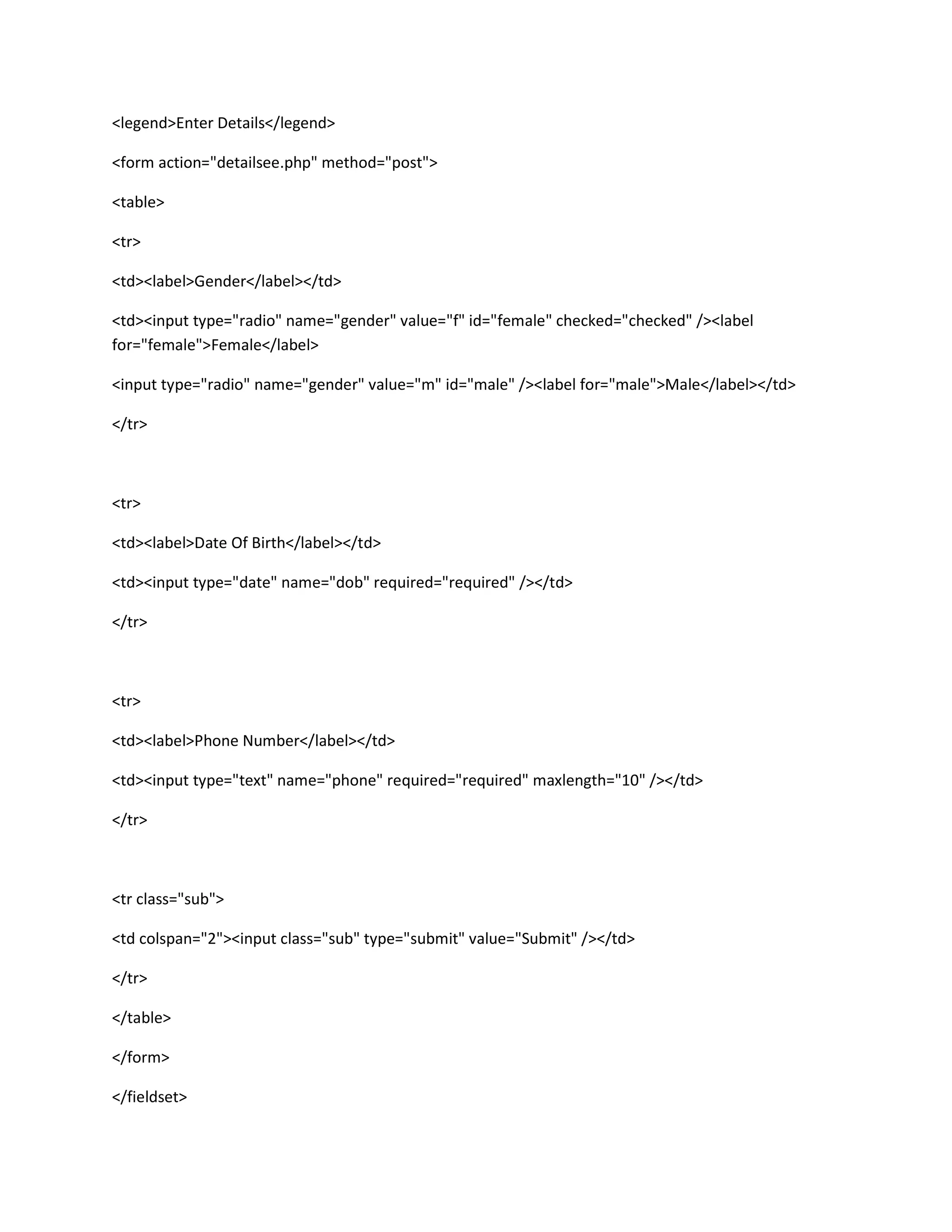 <legend>Enter Details</legend>
<form action="detailsee.php" method="post">
<table>
<tr>
<td><label>Gender</label></td>
<td><input type="radio" name="gender" value="f" id="female" checked="checked" /><label
for="female">Female</label>
<input type="radio" name="gender" value="m" id="male" /><label for="male">Male</label></td>
</tr>
<tr>
<td><label>Date Of Birth</label></td>
<td><input type="date" name="dob" required="required" /></td>
</tr>
<tr>
<td><label>Phone Number</label></td>
<td><input type="text" name="phone" required="required" maxlength="10" /></td>
</tr>
<tr class="sub">
<td colspan="2"><input class="sub" type="submit" value="Submit" /></td>
</tr>
</table>
</form>
</fieldset>
 