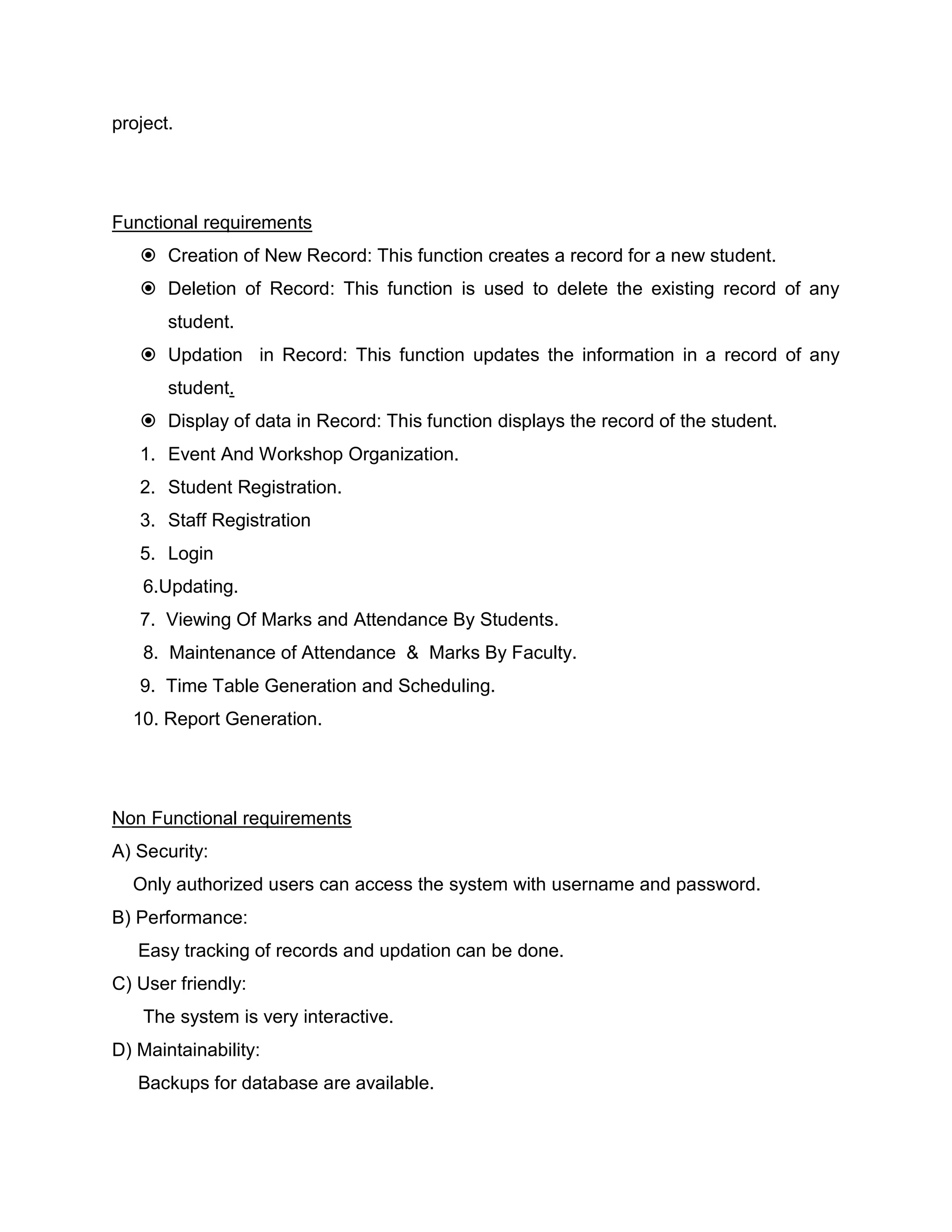project.
Functional requirements
 Creation of New Record: This function creates a record for a new student.
 Deletion of Record: This function is used to delete the existing record of any
student.
 Updation in Record: This function updates the information in a record of any
student.
 Display of data in Record: This function displays the record of the student.
1. Event And Workshop Organization.
2. Student Registration.
3. Staff Registration
5. Login
6.Updating.
7. Viewing Of Marks and Attendance By Students.
8. Maintenance of Attendance & Marks By Faculty.
9. Time Table Generation and Scheduling.
10. Report Generation.
Non Functional requirements
A) Security:
Only authorized users can access the system with username and password.
B) Performance:
Easy tracking of records and updation can be done.
C) User friendly:
The system is very interactive.
D) Maintainability:
Backups for database are available.
 