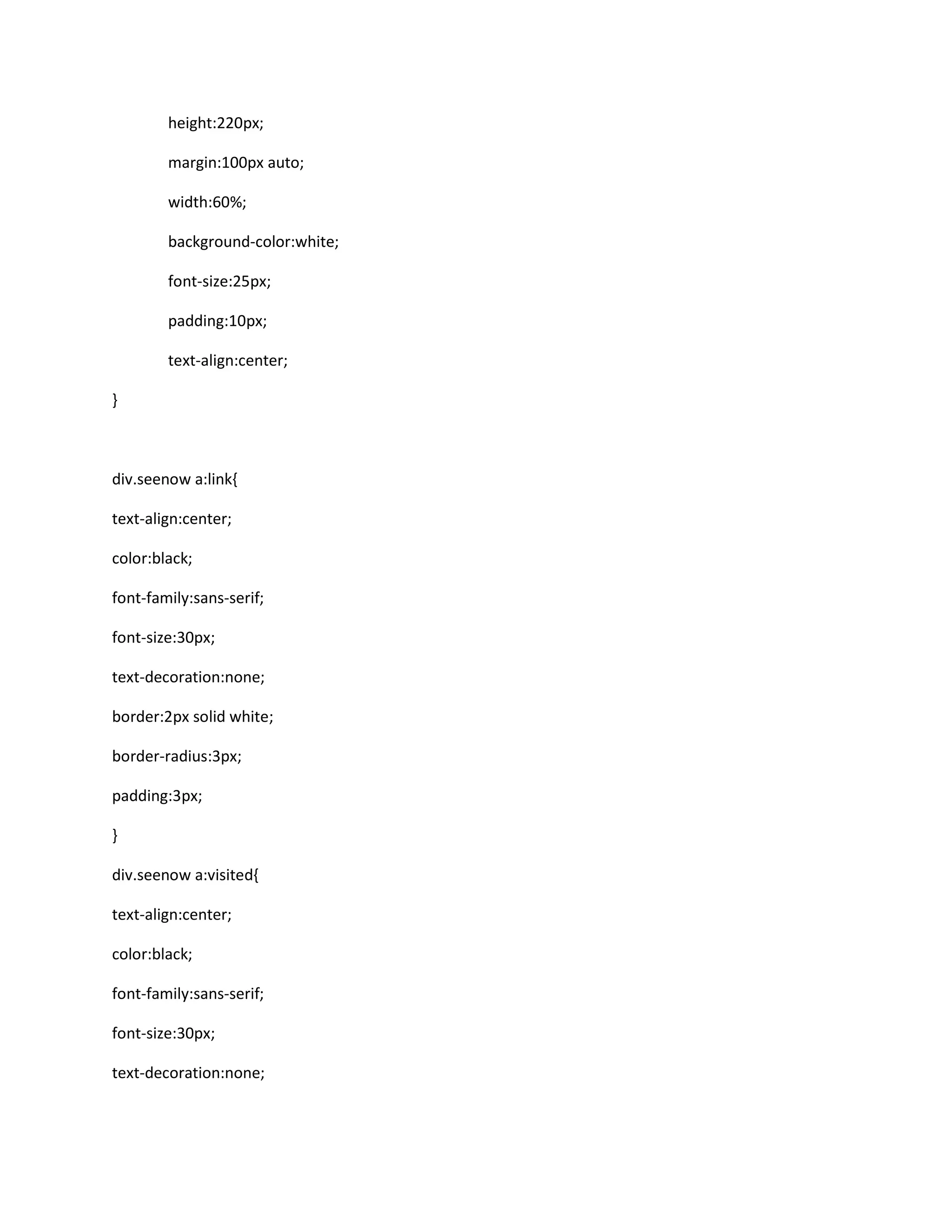 height:220px;
margin:100px auto;
width:60%;
background-color:white;
font-size:25px;
padding:10px;
text-align:center;
}
div.seenow a:link{
text-align:center;
color:black;
font-family:sans-serif;
font-size:30px;
text-decoration:none;
border:2px solid white;
border-radius:3px;
padding:3px;
}
div.seenow a:visited{
text-align:center;
color:black;
font-family:sans-serif;
font-size:30px;
text-decoration:none;
 