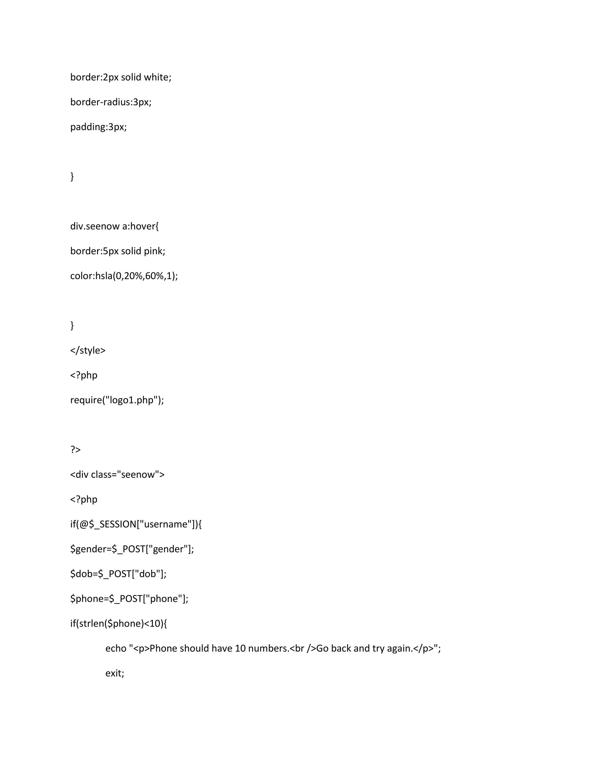 border:2px solid white;
border-radius:3px;
padding:3px;
}
div.seenow a:hover{
border:5px solid pink;
color:hsla(0,20%,60%,1);
}
</style>
<?php
require("logo1.php");
?>
<div class="seenow">
<?php
if(@$_SESSION["username"]){
$gender=$_POST["gender"];
$dob=$_POST["dob"];
$phone=$_POST["phone"];
if(strlen($phone)<10){
echo "<p>Phone should have 10 numbers.<br />Go back and try again.</p>";
exit;
 