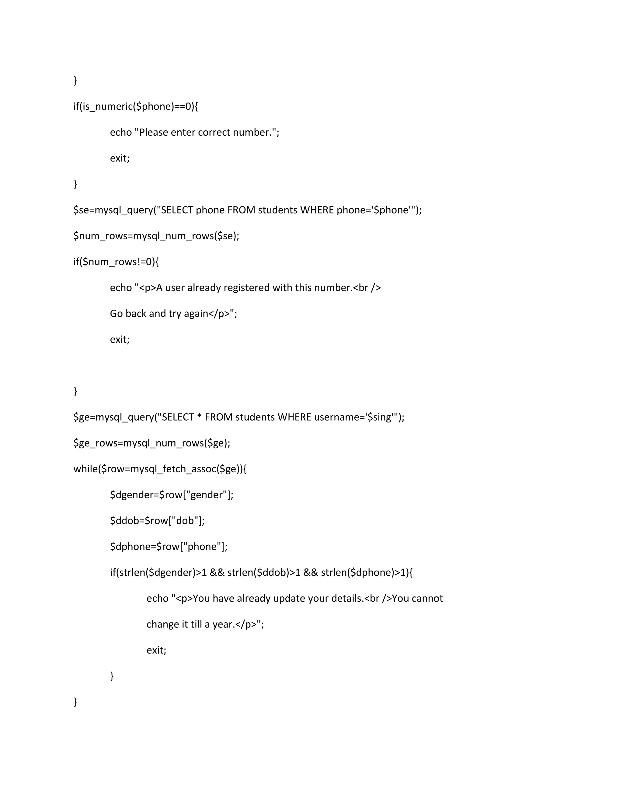 }
if(is_numeric($phone)==0){
echo "Please enter correct number.";
exit;
}
$se=mysql_query("SELECT phone FROM students WHERE phone='$phone'");
$num_rows=mysql_num_rows($se);
if($num_rows!=0){
echo "<p>A user already registered with this number.<br />
Go back and try again</p>";
exit;
}
$ge=mysql_query("SELECT * FROM students WHERE username='$sing'");
$ge_rows=mysql_num_rows($ge);
while($row=mysql_fetch_assoc($ge)){
$dgender=$row["gender"];
$ddob=$row["dob"];
$dphone=$row["phone"];
if(strlen($dgender)>1 && strlen($ddob)>1 && strlen($dphone)>1){
echo "<p>You have already update your details.<br />You cannot
change it till a year.</p>";
exit;
}
}
 