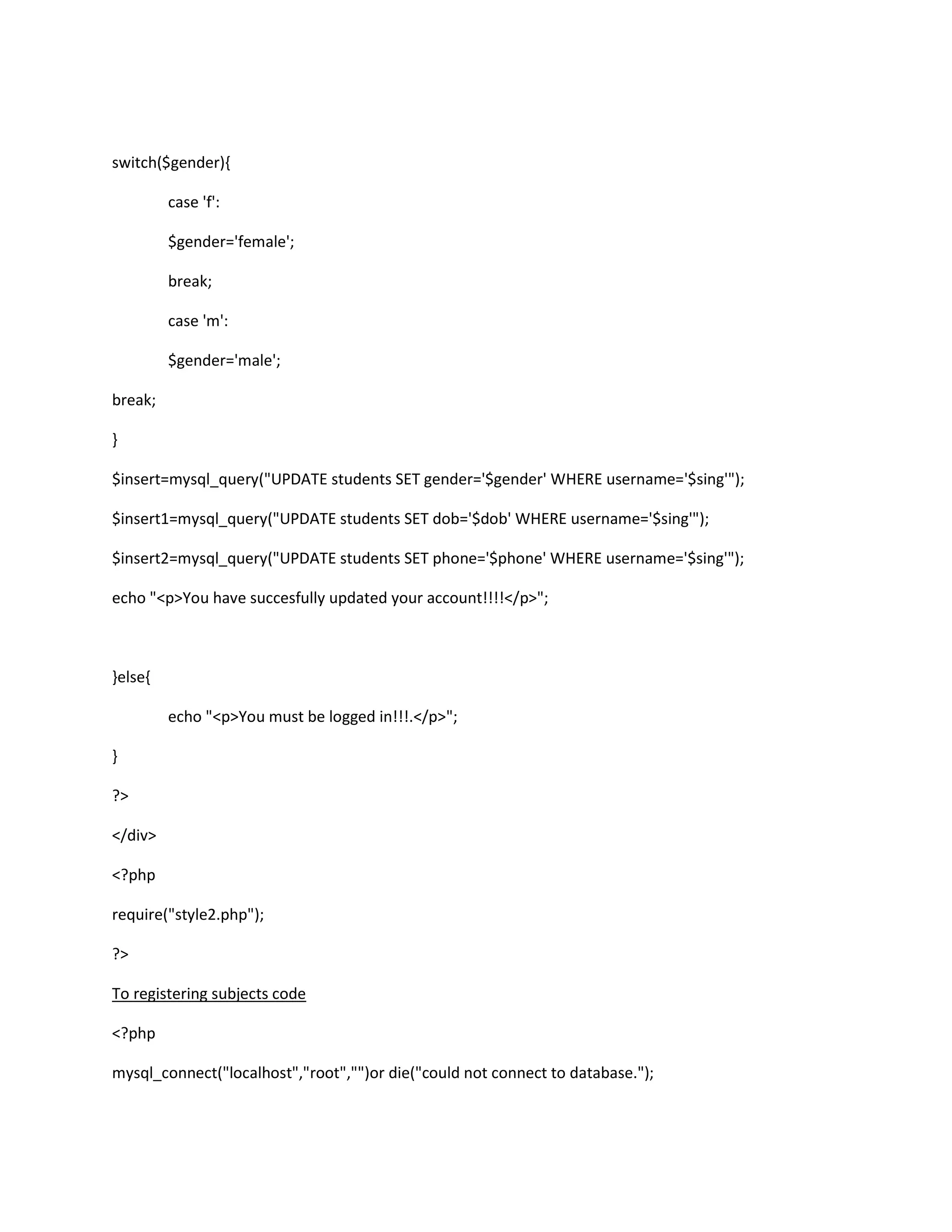 switch($gender){
case 'f':
$gender='female';
break;
case 'm':
$gender='male';
break;
}
$insert=mysql_query("UPDATE students SET gender='$gender' WHERE username='$sing'");
$insert1=mysql_query("UPDATE students SET dob='$dob' WHERE username='$sing'");
$insert2=mysql_query("UPDATE students SET phone='$phone' WHERE username='$sing'");
echo "<p>You have succesfully updated your account!!!!</p>";
}else{
echo "<p>You must be logged in!!!.</p>";
}
?>
</div>
<?php
require("style2.php");
?>
To registering subjects code
<?php
mysql_connect("localhost","root","")or die("could not connect to database.");
 