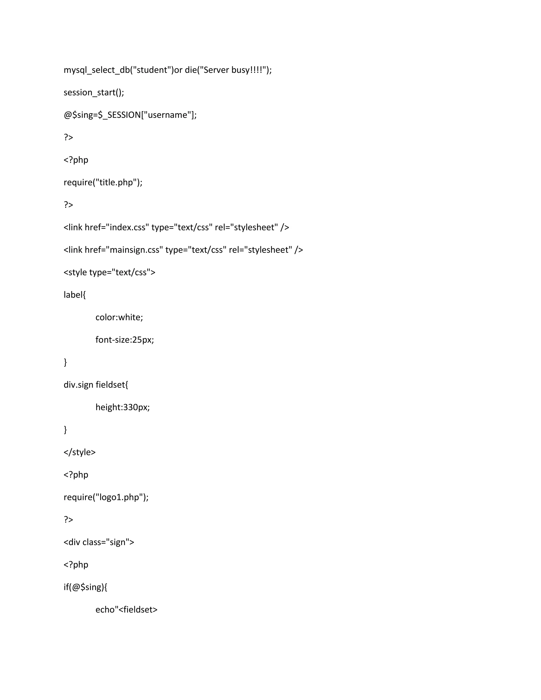 mysql_select_db("student")or die("Server busy!!!!");
session_start();
@$sing=$_SESSION["username"];
?>
<?php
require("title.php");
?>
<link href="index.css" type="text/css" rel="stylesheet" />
<link href="mainsign.css" type="text/css" rel="stylesheet" />
<style type="text/css">
label{
color:white;
font-size:25px;
}
div.sign fieldset{
height:330px;
}
</style>
<?php
require("logo1.php");
?>
<div class="sign">
<?php
if(@$sing){
echo"<fieldset>
 