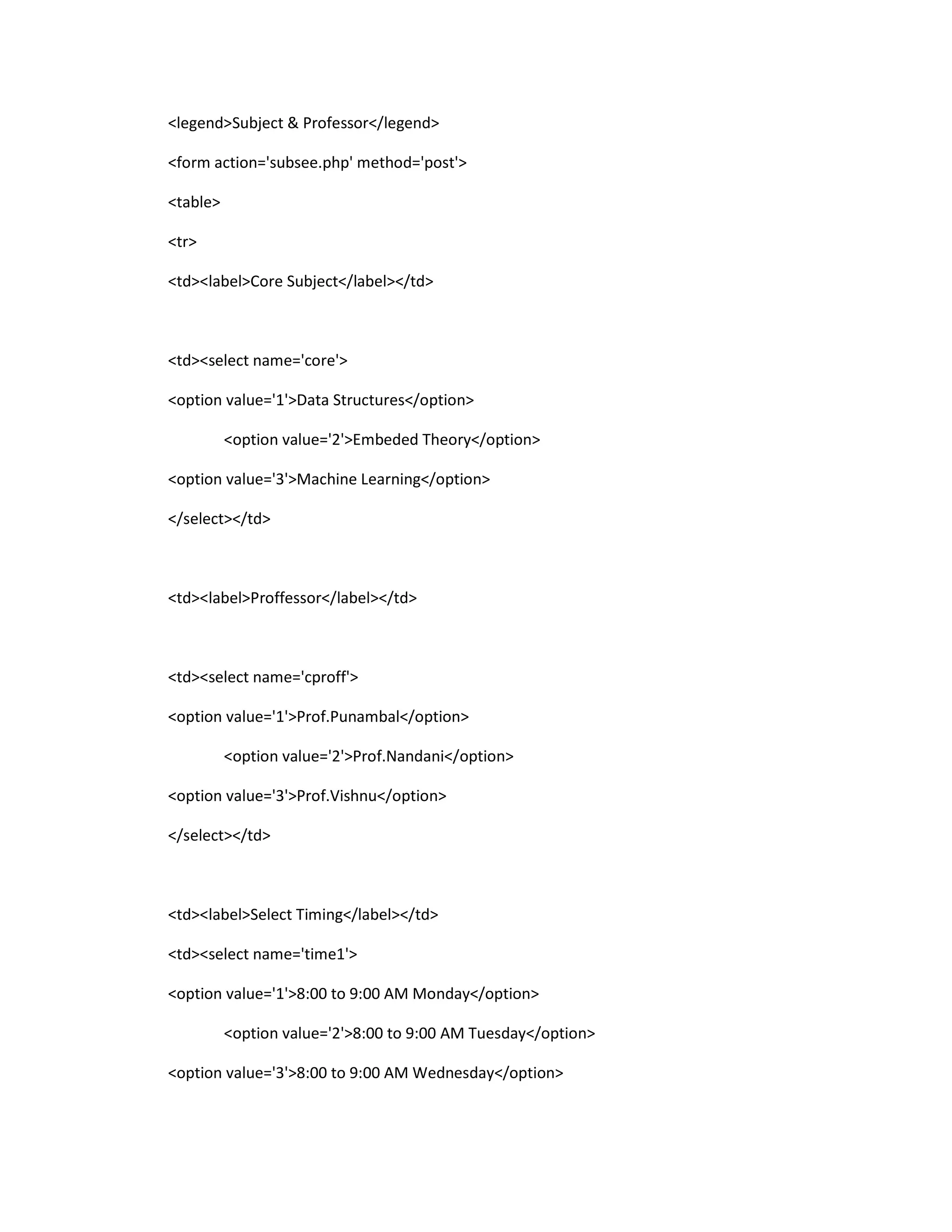 <legend>Subject & Professor</legend>
<form action='subsee.php' method='post'>
<table>
<tr>
<td><label>Core Subject</label></td>
<td><select name='core'>
<option value='1'>Data Structures</option>
<option value='2'>Embeded Theory</option>
<option value='3'>Machine Learning</option>
</select></td>
<td><label>Proffessor</label></td>
<td><select name='cproff'>
<option value='1'>Prof.Punambal</option>
<option value='2'>Prof.Nandani</option>
<option value='3'>Prof.Vishnu</option>
</select></td>
<td><label>Select Timing</label></td>
<td><select name='time1'>
<option value='1'>8:00 to 9:00 AM Monday</option>
<option value='2'>8:00 to 9:00 AM Tuesday</option>
<option value='3'>8:00 to 9:00 AM Wednesday</option>
 